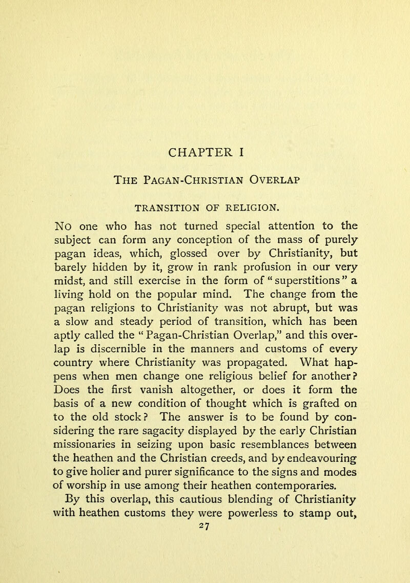 CHAPTER I The Pagan-Christian Overlap TRANSITION OF RELIGION. No one who has not turned special attention to the subject can form any conception of the mass of purely pagan ideas, which, glossed over by Christianity, but barely hidden by it, grow in rank profusion in our very midst, and still exercise in the form of “ superstitions ” a living hold on the popular mind. The change from the pagan religions to Christianity was not abrupt, but was a slow and steady period of transition, which has been aptly called the “ Pagan-Christian Overlap,” and this over- lap is discernible in the manners and customs of every country where Christianity was propagated. What hap- pens when men change one religious belief for another? Does the first vanish altogether, or does it form the basis of a new condition of thought which is grafted on to the old stock? The answer is to be found by con- sidering the rare sagacity displayed by the early Christian missionaries in seizing upon basic resemblances between the heathen and the Christian creeds, and by endeavouring to give holier and purer significance to the signs and modes of worship in use among their heathen contemporaries. By this overlap, this cautious blending of Christianity with heathen customs they were powerless to stamp out,