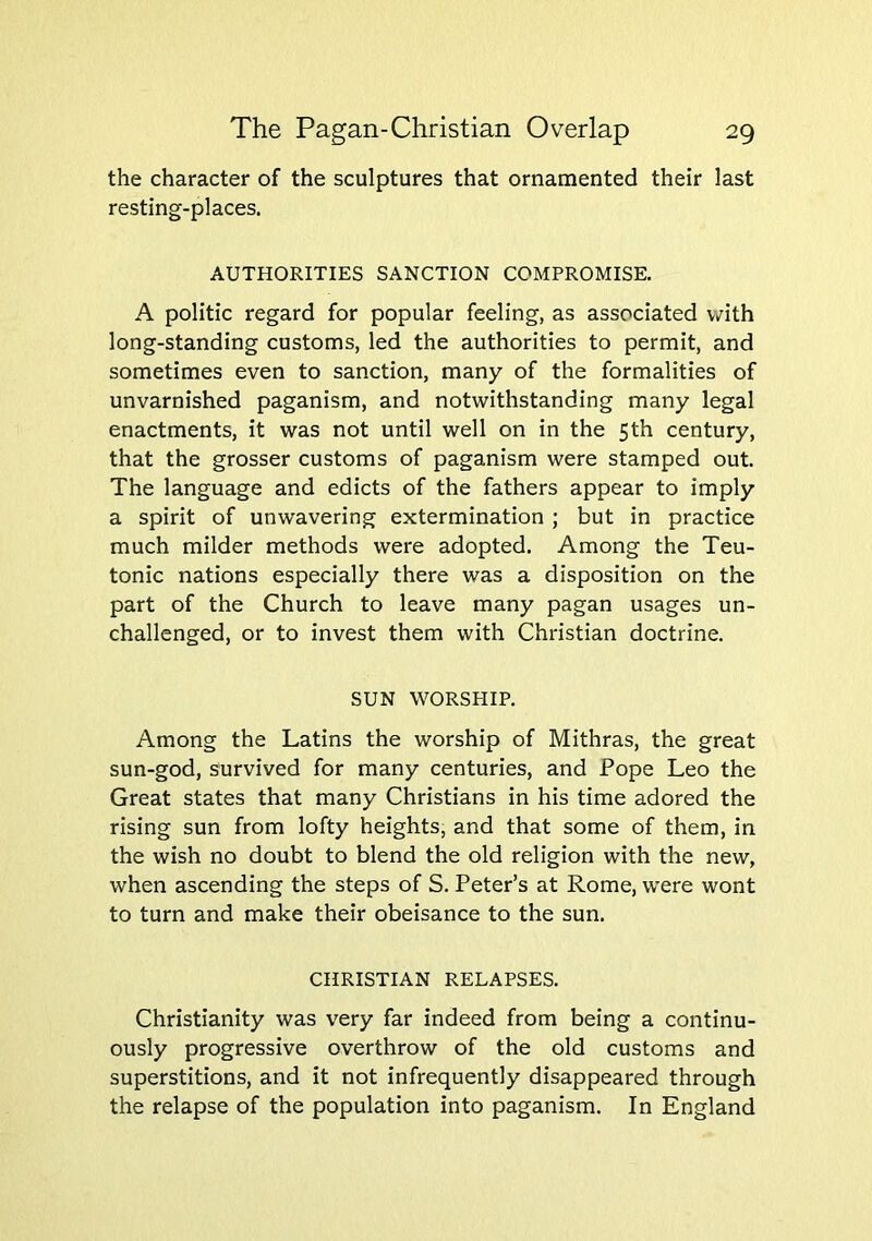 the character of the sculptures that ornamented their last resting-places. AUTHORITIES SANCTION COMPROMISE. A politic regard for popular feeling, as associated with long-standing customs, led the authorities to permit, and sometimes even to sanction, many of the formalities of unvarnished paganism, and notwithstanding many legal enactments, it was not until well on in the 5th century, that the grosser customs of paganism were stamped out. The language and edicts of the fathers appear to imply a spirit of unwavering extermination ; but in practice much milder methods were adopted. Among the Teu- tonic nations especially there was a disposition on the part of the Church to leave many pagan usages un- challenged, or to invest them with Christian doctrine. SUN WORSHIP. Among the Latins the worship of Mithras, the great sun-god, survived for many centuries, and Pope Leo the Great states that many Christians in his time adored the rising sun from lofty heights, and that some of them, in the wish no doubt to blend the old religion with the new, when ascending the steps of S. Peter’s at Rome, were wont to turn and make their obeisance to the sun. CHRISTIAN RELAPSES. Christianity was very far indeed from being a continu- ously progressive overthrow of the old customs and superstitions, and it not infrequently disappeared through the relapse of the population into paganism. In England