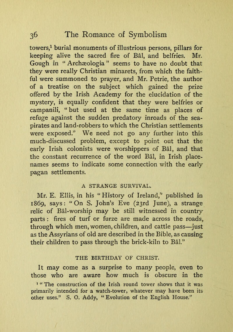 towers,^ burial monuments of illustrious persons, pillars for keeping alive the sacred fire of Bal, and belfries. Mr. Gough in “ Archaeologia ” seems to have no doubt that they were really Christian minarets, from which the faith- ful were summoned to prayer, and Mr. Petrie, the author of a treatise on the subject which gained the prize offered by the Irish Academy for the elucidation of the mystery, is equally confident that they were belfries or campanili, “ but used at the same time as places of refuge against the sudden predatory inroads of the sea- pirates and land-robbers to which the Christian settlements were exposed.” We need not go any further into this much-discussed problem, except to point out that the early Irish colonists were worshippers of Bal, and that the constant recurrence of the word Bal, in Irish place- names seems to indicate some connection with the early pagan settlements. A STRANGE SURVIVAL. Mr. E. Ellis, in his “ History of Ireland,” published in 1869, says: “On S. John’s Eve (23rd June), a strange relic of Bal-worship may be still witnessed in country parts : fires of turf or furze are made across the roads, through which men, women, children, and cattle pass—^just as the Assyrians of old are described in the Bible, as causing their children to pass through the brick-kiln to Bdl.” THE BIRTHDAY OF CHRIST. It may come as a surprise to many people, even to those who are aware how much is obscure in the ’ “ The construction of the Irish round tower shows that it was primarily intended for a watch-tower, whatever may have been its other uses.” S. 0. Addy, “ Evolution of the English House.”