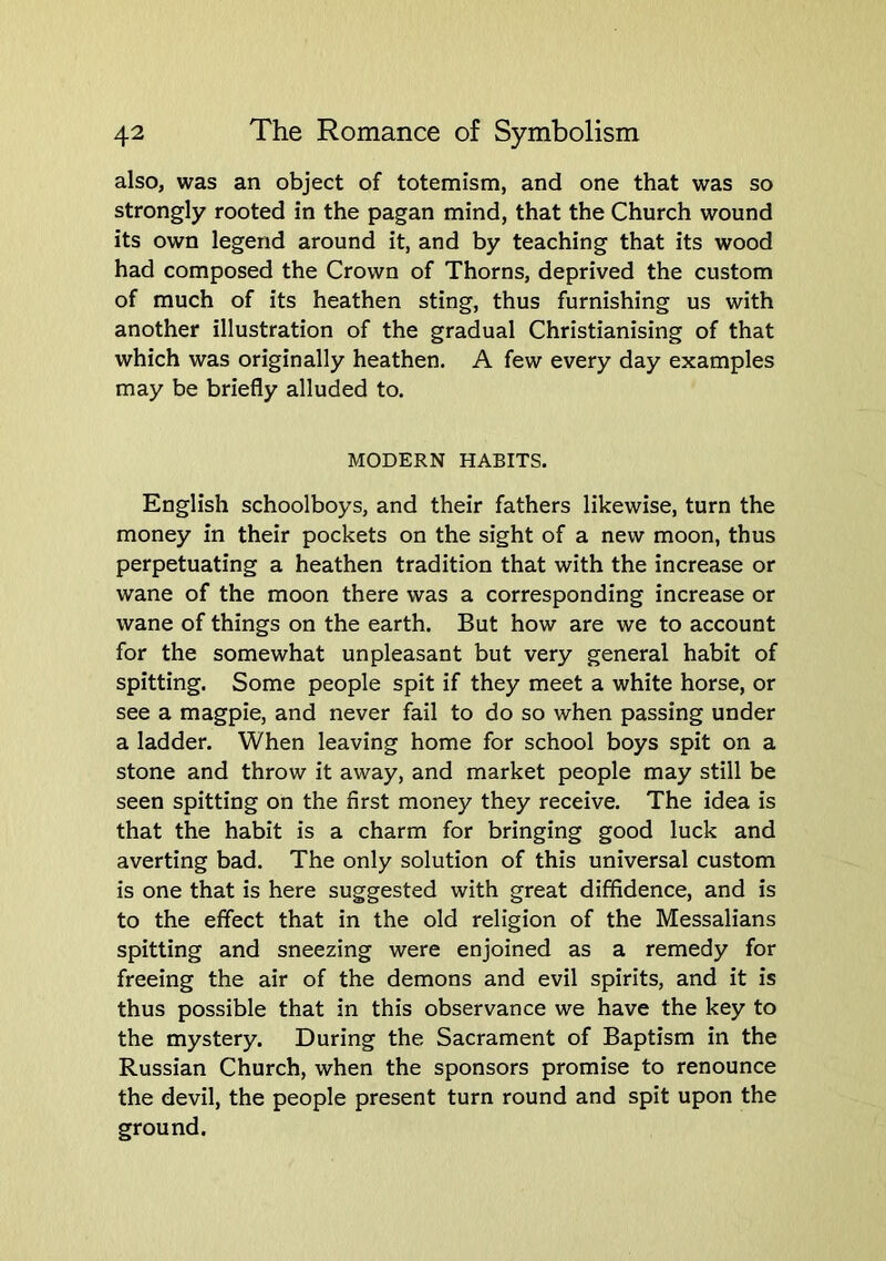 also, was an object of totemism, and one that was so strongly rooted in the pagan mind, that the Church wound its own legend around it, and by teaching that its wood had composed the Crown of Thorns, deprived the custom of much of its heathen sting, thus furnishing us with another illustration of the gradual Christianising of that which was originally heathen. A few every day examples may be briefly alluded to. MODERN HABITS. English schoolboys, and their fathers likewise, turn the money in their pockets on the sight of a new moon, thus perpetuating a heathen tradition that with the increase or wane of the moon there was a corresponding increase or wane of things on the earth. But how are we to account for the somewhat unpleasant but very general habit of spitting. Some people spit if they meet a white horse, or see a magpie, and never fail to do so when passing under a ladder. When leaving home for school boys spit on a stone and throw it away, and market people may still be seen spitting on the first money they receive. The idea is that the habit is a charm for bringing good luck and averting bad. The only solution of this universal custom is one that is here suggested with great diffidence, and is to the effect that in the old religion of the Messalians spitting and sneezing were enjoined as a remedy for freeing the air of the demons and evil spirits, and it is thus possible that in this observance we have the key to the mystery. During the Sacrament of Baptism in the Russian Church, when the sponsors promise to renounce the devil, the people present turn round and spit upon the ground.