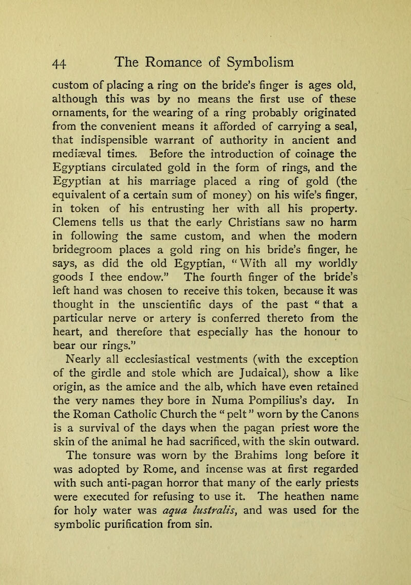 custom of placing a ring on the bride’s finger is ages old, although this was by no means the first use of these ornaments, for the wearing of a ring probably originated from the convenient means it afforded of carrying a seal, that indispensible warrant of authority in ancient and mediaeval times. Before the introduction of coinage the Egyptians circulated gold in the form of rings, and the Egyptian at his marriage placed a ring of gold (the equivalent of a certain sum of money) on his wife’s finger, in token of his entrusting her with all his property. Clemens tells us that the early Christians saw no harm in following the same custom, and when the modern bridegroom places a gold ring on his bride’s finger, he says, as did the old Egyptian, “With all my worldly goods I thee endow.” The fourth finger of the bride’s left hand was chosen to receive this token, because it was thought in the unscientific days of the past “ that a particular nerve or artery is conferred thereto from the heart, and therefore that especially has the honour to bear our rings.” Nearly all ecclesiastical vestments (with the exception of the girdle and stole which are Judaical), show a like origin, as the amice and the alb, which have even retained the very names they bore in Numa Pompilius’s day. In the Roman Catholic Church the “ pelt ” worn by the Canons is a survival of the days when the pagan priest wore the skin of the animal he had sacrificed, with the skin outward. The tonsure was worn by the Brahims long before it was adopted by Rome, and incense was at first regarded with such anti-pagan horror that many of the early priests were executed for refusing to use it. The heathen name for holy water was aqua lustralis, and was used for the symbolic purification from sin.