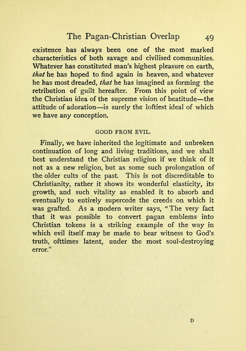 existence has always been one of the most marked characteristics of both savage and civilised communities. Whatever has constituted man’s highest pleasure on earth, that he has hoped to find again in heaven, and whatever he has most dreaded, that he has imagined as forming the retribution of guilt hereafter. From this point of view the Christian idea of the supreme vision of beatitude—the attitude of adoration—is surely the loftiest ideal of which we have any conception. GOOD FROM EVIL. Finally, we have inherited the legitimate and unbroken continuation of long and living traditions, and we shall best understand the Christian religion if we think of it not as a new religion, but as some such prolongation of the older cults of the past. This is not discreditable to Christianity, rather it shows its wonderful elasticity, its growth, and such vitality as enabled it to absorb and eventually to entirely supercede the creeds on which it was grafted. As a modern writer says, “The very fact that it was possible to convert pagan emblems into Christian tokens is a striking example of the way in which evil itself may be made to bear witness to God’s truth, ofttimes latent, under the most soul-destroying error.” D