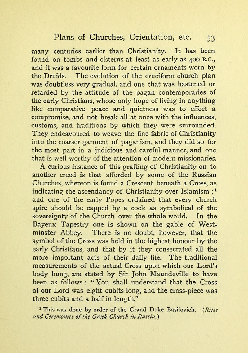 many centuries earlier than Christianity. It has been found on tombs and cisterns at least as early as 400 B.C., and it was a favourite form for certain ornaments worn by the Druids. The evolution of the cruciform church plan was doubtless very gradual, and one that was hastened or retarded by the attitude of the pagan contemporaries of the early Christians, whose only hope of living in anything like comparative peace and quietness was to effect a compromise, and not break all at once with the influences, customs, and traditions by which they were surrounded. They endeavoured to weave the fine fabric of Christianity into the coarser garment of paganism, and they did so for the most part in a judicious and careful manner, and one that is well worthy of the attention of modern missionaries, A curious instance of this grafting of Christianity on to another creed is that afforded by some of the Russian Churches, whereon is found a Crescent beneath a Cross, as indicating the ascendancy of Christianity over Islamism ; ^ and one of the early Popes ordained that every church spire should be capped by a cock as symbolical of the sovereignty of the Church over the whole world. In the Bayeux Tapestry one is shown on the gable of West- minster Abbey. There is no doubt, however, that the symbol of the Cross was held in the highest honour by the early Christians, and that by it they consecrated all the more important acts of their daily life. The traditional measurements of the actual Cross upon which our Lord’s body hung, are stated by Sir John Maundeville to have been as follows: “You shall understand that the Cross of our Lord was eight cubits long, and the cross-piece was three cubits and a half in length.” ^ This was done by order of the Grand Duke Basilovich. {Rites and Ceremo7ties of the Greek Church in Russia.)