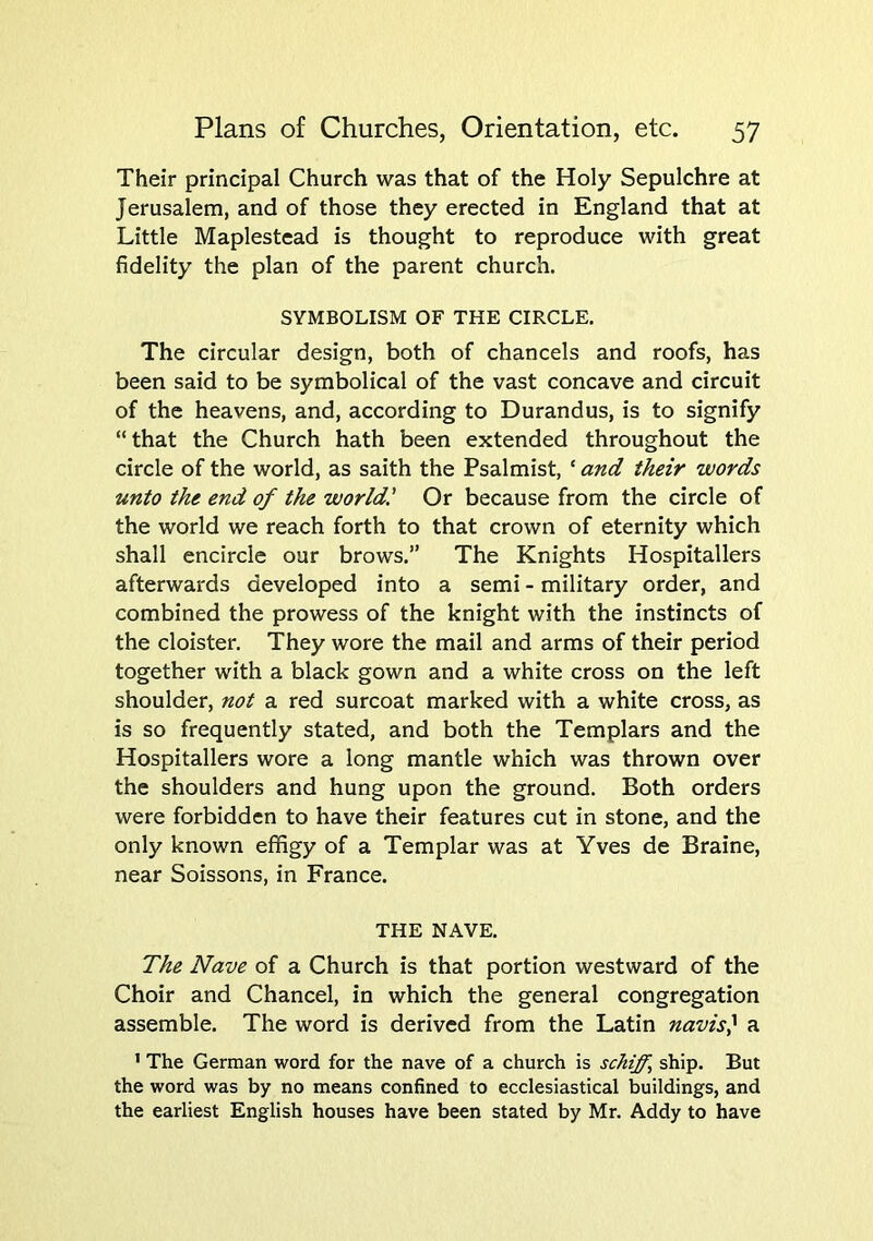 Their principal Church was that of the Holy Sepulchre at Jerusalem, and of those they erected in England that at Little Maplestead is thought to reproduce with great fidelity the plan of the parent church. SYMBOLISM OF THE CIRCLE. The circular design, both of chancels and roofs, has been said to be symbolical of the vast concave and circuit of the heavens, and, according to Durandus, is to signify “that the Church hath been extended throughout the circle of the world, as saith the Psalmist, ‘ and their words unto the end of the world! Or because from the circle of the world we reach forth to that crown of eternity which shall encircle our brows.” The Knights Hospitallers afterwards developed into a semi - military order, and combined the prowess of the knight with the instincts of the cloister. They wore the mail and arms of their period together with a black gown and a white cross on the left shoulder, not a red surcoat marked with a white cross, as is so frequently stated, and both the Templars and the Hospitallers wore a long mantle which was thrown over the shoulders and hung upon the ground. Both orders were forbidden to have their features cut in stone, and the only known effigy of a Templar was at Yves de Braine, near Soissons, in France. THE NAVE. The Nave of a Church is that portion westward of the Choir and Chancel, in which the general congregation assemble. The word is derived from the Latin navis} a ’ The German word for the nave of a church is schiff, ship. But the word was by no means confined to ecclesiastical buildings, and the earliest English houses have been stated by Mr. Addy to have