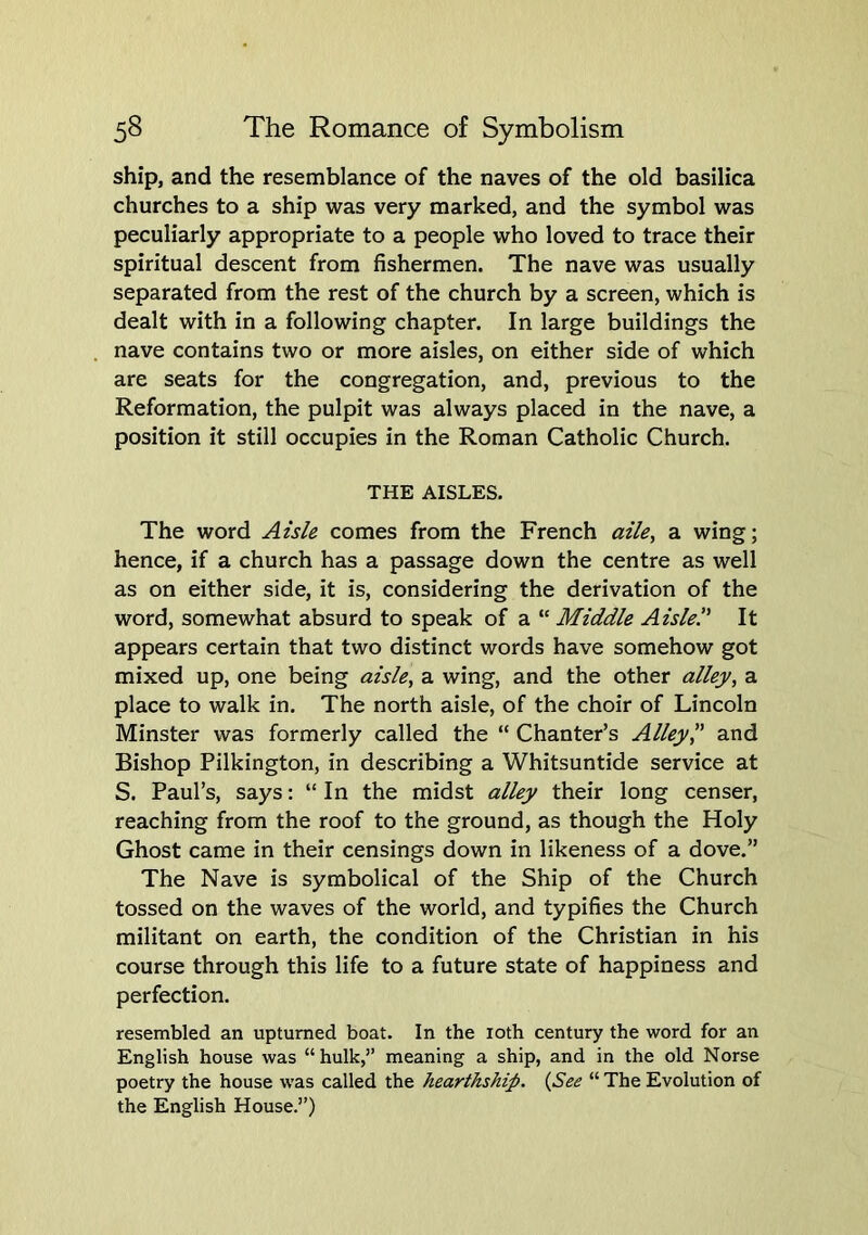 ship, and the resemblance of the naves of the old basilica churches to a ship was very marked, and the symbol was peculiarly appropriate to a people who loved to trace their spiritual descent from fishermen. The nave was usually separated from the rest of the church by a screen, which is dealt with in a following chapter. In large buildings the nave contains two or more aisles, on either side of which are seats for the congregation, and, previous to the Reformation, the pulpit was always placed in the nave, a position it still occupies in the Roman Catholic Church. THE AISLES. The word Azsle comes from the French az7e, a wing; hence, if a church has a passage down the centre as well as on either side, it is, considering the derivation of the word, somewhat absurd to speak of a “ Middle Aisle.” It appears certain that two distinct words have somehow got mixed up, one being aisle, a wing, and the other allej/, a place to walk in. The north aisle, of the choir of Lincoln Minster was formerly called the “ Chanter’s Alley” and Bishop Pilkington, in describing a Whitsuntide service at S. Paul’s, says: “ In the midst alley their long censer, reaching from the roof to the ground, as though the Holy Ghost came in their censings down in likeness of a dove.” The Nave is symbolical of the Ship of the Church tossed on the waves of the world, and typifies the Church militant on earth, the condition of the Christian in his course through this life to a future state of happiness and perfection. resembled an upturned boat. In the loth century the word for an English house was “hulk,” meaning a ship, and in the old Norse poetry the house was called the hearthship. {_See “ The Evolution of the English House.”)