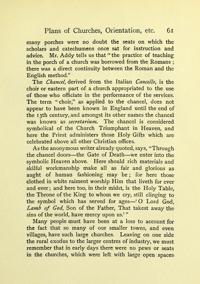 many porches were no doubt the seats on which the scholars and catechumens once sat for instruction and advice. Mr. Addy tells us that “ the practice of teaching in the porch of a church was borrowed from the Romans ; there was a direct continuity between the Roman and the English method.” The Chancel^ derived from the Italian Cancello, is the choir or eastern part of a church appropriated to the use of those who officiate in the performance of the services. The term  choir,” as applied to the chancel, does not appear to have been known in England until the end of the 13th century, and amongst its other names the chancel was known as secretarium. The chancel is considered symbolical of the Church Triumphant in Heaven, and here the Priest administers those Holy Gifts which are celebrated above all other Christian offices. As the anonymous writer already quoted, says, “Through the chancel doors—the Gate of Death—we enter into the symbolic Heaven above. Here should rich materials and skilful workmanship make all as fair and glorious as aught of human fashioning may be; for here those clothed in white raiment worship Him that liveth for ever and ever; and here too, in their midst, is the Holy Table, the Throne of the King to whom we cry, still clinging to the symbol which has served for ages—‘ O Lord God, Lamb of God, Son of the Father, That takest away the sins of the world, have mercy upon us.’ ” Many people must have been at a loss to account for the fact that so many of our smaller towns, and even villages, have such large churches. Leaving on one side the rural exodus to the larger centres of industry, we must remember that in early days there were no pews or seats in the churches, which were left with large open spaces