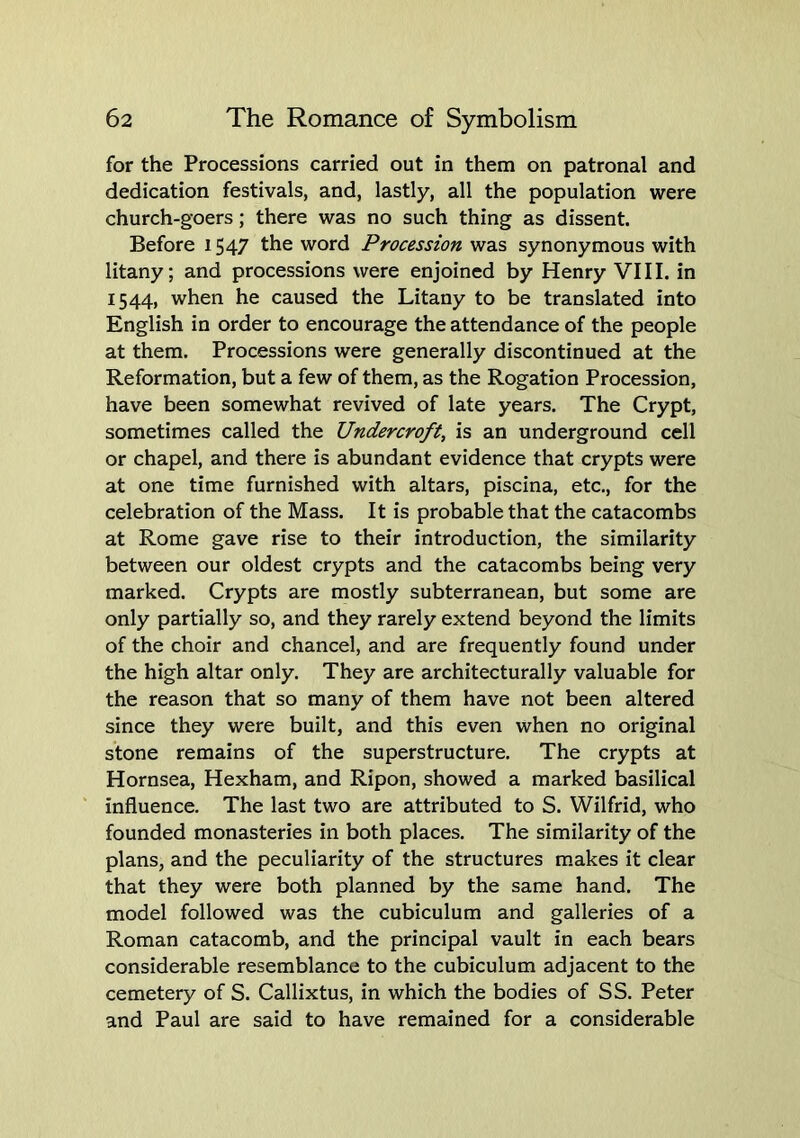 for the Processions carried out in them on patronal and dedication festivals, and, lastly, all the population were church-goers; there was no such thing as dissent. Before 1547 the word Procession was synonymous with litany; and processions were enjoined by Henry VIII. in 1544, when he caused the Litany to be translated into English in order to encourage the attendance of the people at them. Processions were generally discontinued at the Reformation, but a few of them, as the Rogation Procession, have been somewhat revived of late years. The Crypt, sometimes called the Undercroft, is an underground cell or chapel, and there is abundant evidence that crypts were at one time furnished with altars, piscina, etc., for the celebration of the Mass. It is probable that the catacombs at Rome gave rise to their introduction, the similarity between our oldest crypts and the catacombs being very marked. Crypts are mostly subterranean, but some are only partially so, and they rarely extend beyond the limits of the choir and chancel, and are frequently found under the high altar only. They are architecturally valuable for the reason that so many of them have not been altered since they were built, and this even when no original stone remains of the superstructure. The crypts at Hornsea, Hexham, and Ripon, showed a marked basilical influence. The last two are attributed to S. Wilfrid, who founded monasteries in both places. The similarity of the plans, and the peculiarity of the structures m.akes it clear that they were both planned by the same hand. The model followed was the cubiculum and galleries of a Roman catacomb, and the principal vault in each bears considerable resemblance to the cubiculum adjacent to the cemetery of S. Callixtus, in which the bodies of SS. Peter and Paul are said to have remained for a considerable