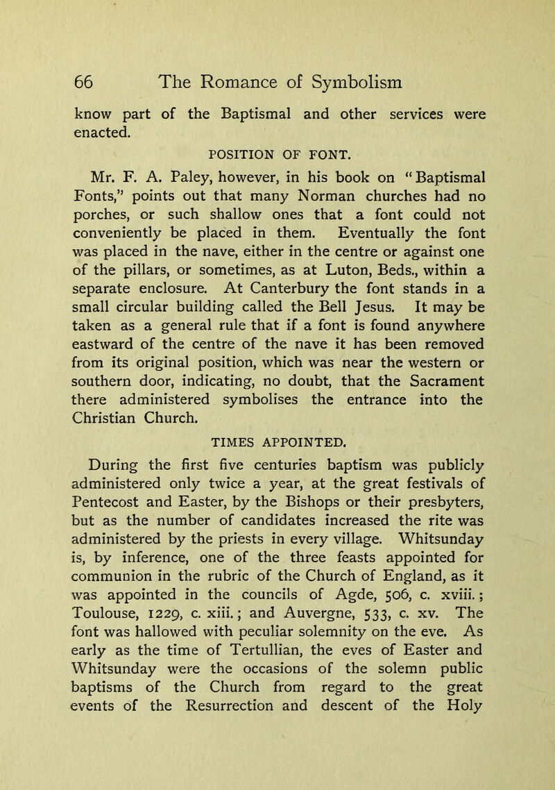 know part of the Baptismal and other services were enacted. POSITION OF FONT. Mr. F. A. Paley, however, in his book on “ Baptismal Fonts,” points out that many Norman churches had no porches, or such shallow ones that a font could not conveniently be placed in them. Eventually the font was placed in the nave, either in the centre or against one of the pillars, or sometimes, as at Luton, Beds., within a separate enclosure. At Canterbury the font stands in a small circular building called the Bell Jesus. It may be taken as a general rule that if a font is found anywhere eastward of the centre of the nave it has been removed from its original position, which was near the western or southern door, indicating, no doubt, that the Sacrament there administered symbolises the entrance into the Christian Church. TIMES APPOINTED. During the first five centuries baptism was publicly administered only twice a year, at the great festivals of Pentecost and Easter, by the Bishops or their presbyters, but as the number of candidates increased the rite was administered by the priests in every village. Whitsunday is, by inference, one of the three feasts appointed for communion in the rubric of the Church of England, as it was appointed in the councils of Agde, 506, c. xviii.; Toulouse, 1229, c. xiii.; and Auvergne, 533, c. xv. The font was hallowed with peculiar solemnity on the eve. As early as the time of Tertullian, the eves of Easter and Whitsunday were the occasions of the solemn public baptisms of the Church from regard to the great events of the Resurrection and descent of the Holy