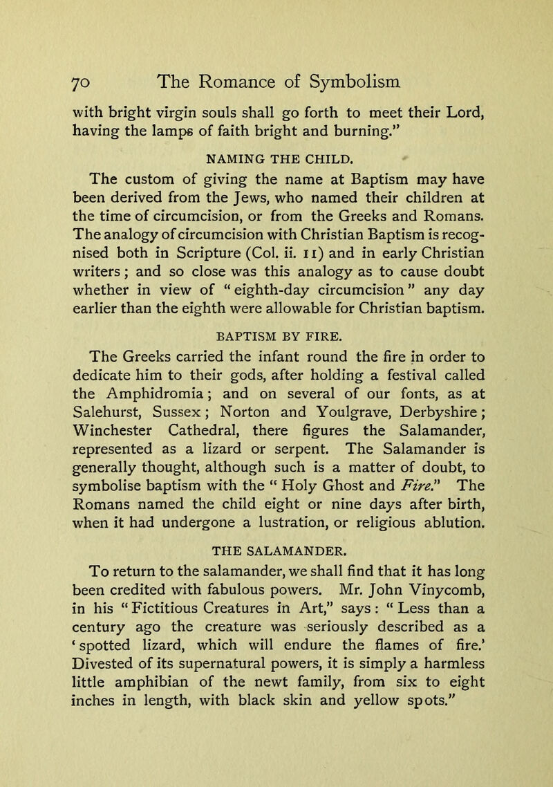 with bright virgin souls shall go forth to meet their Lord, having the lamps of faith bright and burning.” NAMING THE CHILD. The custom of giving the name at Baptism may have been derived from the Jews, who named their children at the time of circumcision, or from the Greeks and Romans. The analogy of circumcision with Christian Baptism is recog- nised both in Scripture (Col. ii. ii) and in early Christian writers; and so close was this analogy as to cause doubt whether in view of “ eighth-day circumcision ” any day earlier than the eighth were allowable for Christian baptism. BAPTISM BY FIRE. The Greeks carried the infant round the fire in order to dedicate him to their gods, after holding a festival called the Amphidromia; and on several of our fonts, as at Salehurst, Sussex; Norton and Youlgrave, Derbyshire; Winchester Cathedral, there figures the Salamander, represented as a lizard or serpent. The Salamander is generally thought, although such is a matter of doubt, to symbolise baptism with the “ Holy Ghost and Fire!' The Romans named the child eight or nine days after birth, when it had undergone a lustration, or religious ablution. THE SALAMANDER. To return to the salamander, we shall find that it has long been credited with fabulous powers. Mr, John Vinycomb, in his “ Fictitious Creatures in Art,” says : “ Less than a century ago the creature was seriously described as a ‘ spotted lizard, which will endure the flames of fire,’ Divested of its supernatural powers, it is simply a harmless little amphibian of the newt family, from six to eight inches in length, with black skin and yellow spots.”