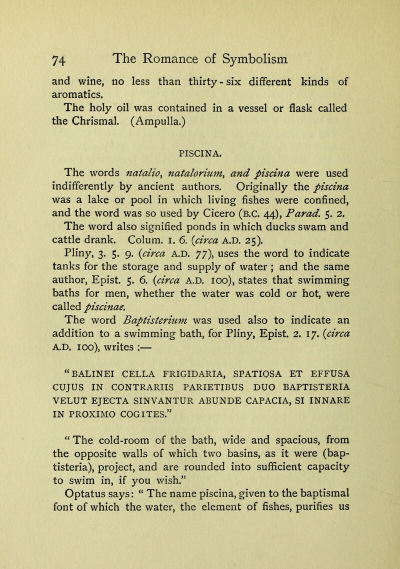 and wine, no less than thirty - six different kinds of aromatics. The holy oil was contained in a vessel or flask called the Chrismal. (Ampulla.) PISCINA. The words natalio, natalorium, and piscina were used indifferently by ancient authors. Originally the piscina was a lake or pool in which living fishes were confined, and the word was so used by Cicero (b.C. 44), Parad. 5. 2. The word also signified ponds in which ducks swam and cattle drank. Colum. i. 6. {circa a.d. 25). Pliny, 3. 5. 9. {circa A.D. 77), uses the word to indicate tanks for the storage and supply of water ; and the same author, Epist. 5. 6. {circa A.D. 100), states that swimming baths for men, whether the water was cold or hot, were called piscinae. The word Baptisterium was used also to indicate an addition to a swimming bath, for Pliny, Epist. 2. 17. {circa A.D. 100), writes :— “BALINEI CELLA FRIGIDARIA, SPATIOSA ET EFFUSA CUJUS IN CONTRARIIS PARIETIBUS DUO BAPTISTERIA VELUT EJECTA SINVANTUR ABUNDE CAPACIA, SI INNARE IN PROXIMO COGITES.” “ The cold-room of the bath, wide and spacious, from the opposite walls of which two basins, as it were (bap- tisteria), project, and are rounded into sufficient capacity to swim in, if you wish.” Optatus says: “ The name piscina, given to the baptismal font of which the water, the element of fishes, purifies us