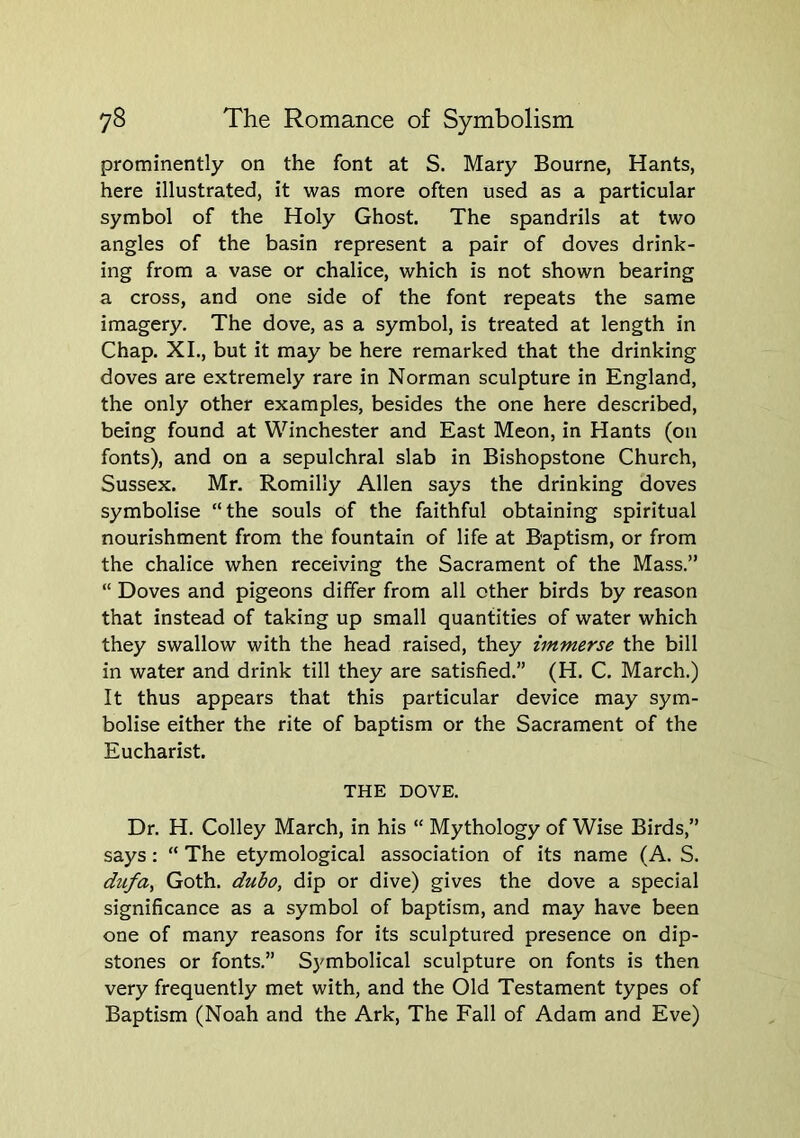 prominently on the font at S. Mary Bourne, Hants, here illustrated, it was more often used as a particular symbol of the Holy Ghost. The spandrils at two angles of the basin represent a pair of doves drink- ing from a vase or chalice, which is not shown bearing a cross, and one side of the font repeats the same imagery. The dove, as a symbol, is treated at length in Chap. XI., but it may be here remarked that the drinking doves are extremely rare in Norman sculpture in England, the only other examples, besides the one here described, being found at Winchester and East Meon, in Hants (on fonts), and on a sepulchral slab in Bishopstone Church, Sussex. Mr, Romilly Allen says the drinking doves symbolise “the souls of the faithful obtaining spiritual nourishment from the fountain of life at Baptism, or from the chalice when receiving the Sacrament of the Mass.” “ Doves and pigeons differ from all other birds by reason that instead of taking up small quantities of water which they swallow with the head raised, they immerse the bill in water and drink till they are satisfied.” (H. C. March.) It thus appears that this particular device may sym- bolise either the rite of baptism or the Sacrament of the Eucharist. THE DOVE. Dr. H. Colley March, in his “ Mythology of Wise Birds,” says; “ The etymological association of its name (A. S. dufa^ Goth, dubo, dip or dive) gives the dove a special significance as a symbol of baptism, and may have been one of many reasons for its sculptured presence on dip- stones or fonts,” Sj^mbolical sculpture on fonts is then very frequently met with, and the Old Testament types of Baptism (Noah and the Ark, The Fall of Adam and Eve)