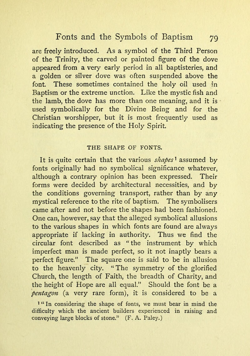 are freely introduced. As a symbol of the Third Person of the Trinity, the carved or painted figure of the dove appeared from a very early period in all baptisteries, and a golden or silver dove was often suspended above the font. These sometimes contained the holy oil used in Baptism or the extreme unction. Like the mystic fish and the lamb, the dove has more than one meaning, and it is used symbolically for the Divine Being and for the Christian worshipper, but it is most frequently used as indicating the presence of the Holy Spirit. THE SHAPE OF FONTS. It is quite certain that the various shapes'^ assumed by fonts originally had no symbolical significance whatever, although a contrary opinion has been expressed. Their forms were decided by architectural necessities, and by the conditions governing transport, rather than by any mystical reference to the rite of baptism. The symbolisers came after and not before the shapes had been fashioned. One can, however, say that the alleged symbolical allusions to the various shapes in which fonts are found are always appropriate if lacking in authority. Thus we find the circular font described as “the instrument by which imperfect man is made perfect, so it not inaptly bears a perfect figure.” The square one is said to be in allusion to the heavenly city. “The symmetry of the glorified Church, the length of Faith, the breadth of Charity, and the height of Hope are all equal.” Should the font be a pentagon (a very rare form), it is considered to be a 1 “ In considering the shape of fonts, we must bear in mind the difficulty which the ancient builders experienced in raising and conveying large blocks of stone.” (F. A. Paley.)