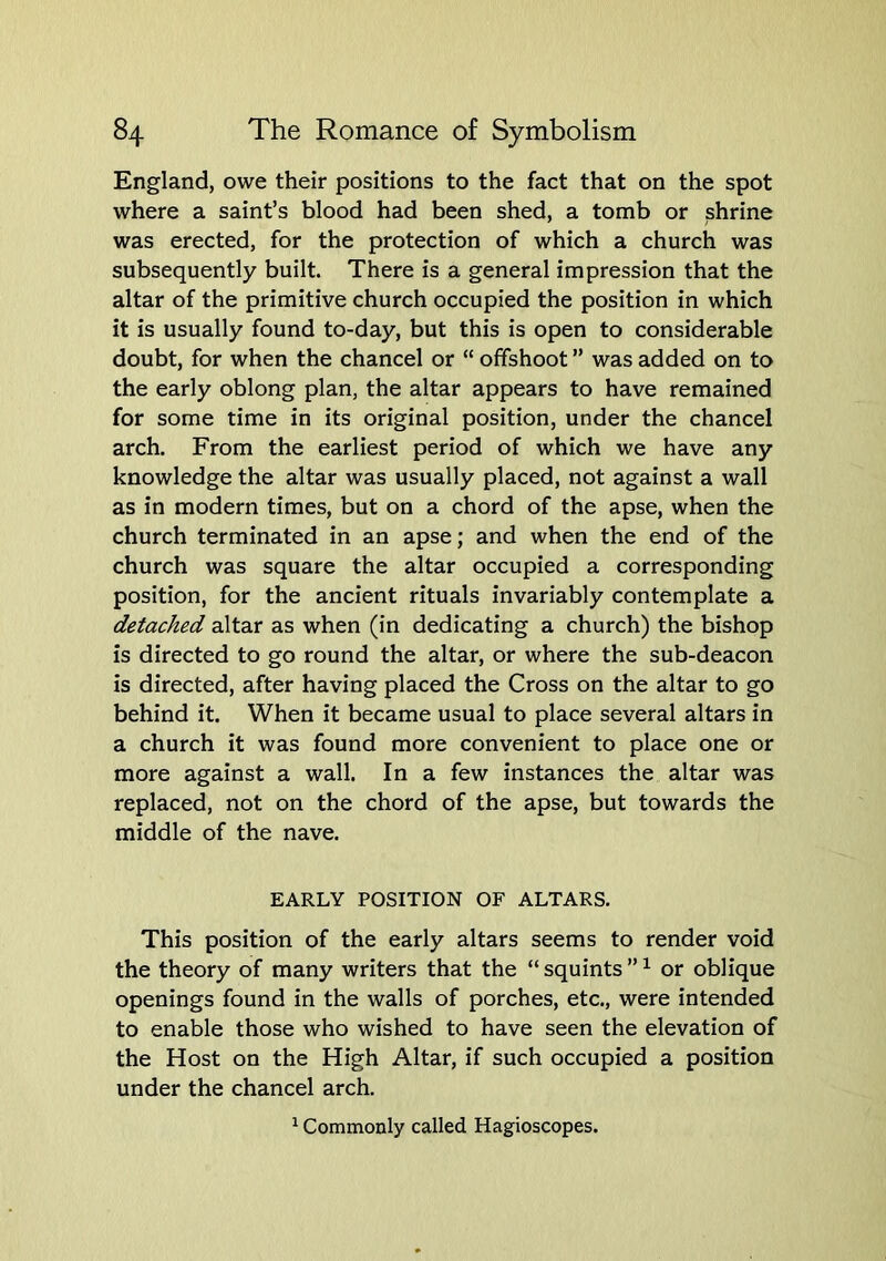 England, owe their positions to the fact that on the spot where a saint’s blood had been shed, a tomb or shrine was erected, for the protection of which a church was subsequently built. There is a general impression that the altar of the primitive church occupied the position in which it is usually found to-day, but this is open to considerable doubt, for when the chancel or “ offshoot ” was added on to the early oblong plan, the altar appears to have remained for some time in its original position, under the chancel arch. From the earliest period of which we have any knowledge the altar was usually placed, not against a wall as in modern times, but on a chord of the apse, when the church terminated in an apse; and when the end of the church was square the altar occupied a corresponding position, for the ancient rituals invariably contemplate a detached altar as when (in dedicating a church) the bishop is directed to go round the altar, or where the sub-deacon is directed, after having placed the Cross on the altar to go behind it. When it became usual to place several altars in a church it was found more convenient to place one or more against a wall. In a few instances the altar was replaced, not on the chord of the apse, but towards the middle of the nave. EARLY POSITION OF ALTARS. This position of the early altars seems to render void the theory of many writers that the “ squints ” ^ or oblique openings found in the walls of porches, etc., were intended to enable those who wished to have seen the elevation of the Host on the High Altar, if such occupied a position under the chancel arch. ^ Commonly called Hagioscopes.