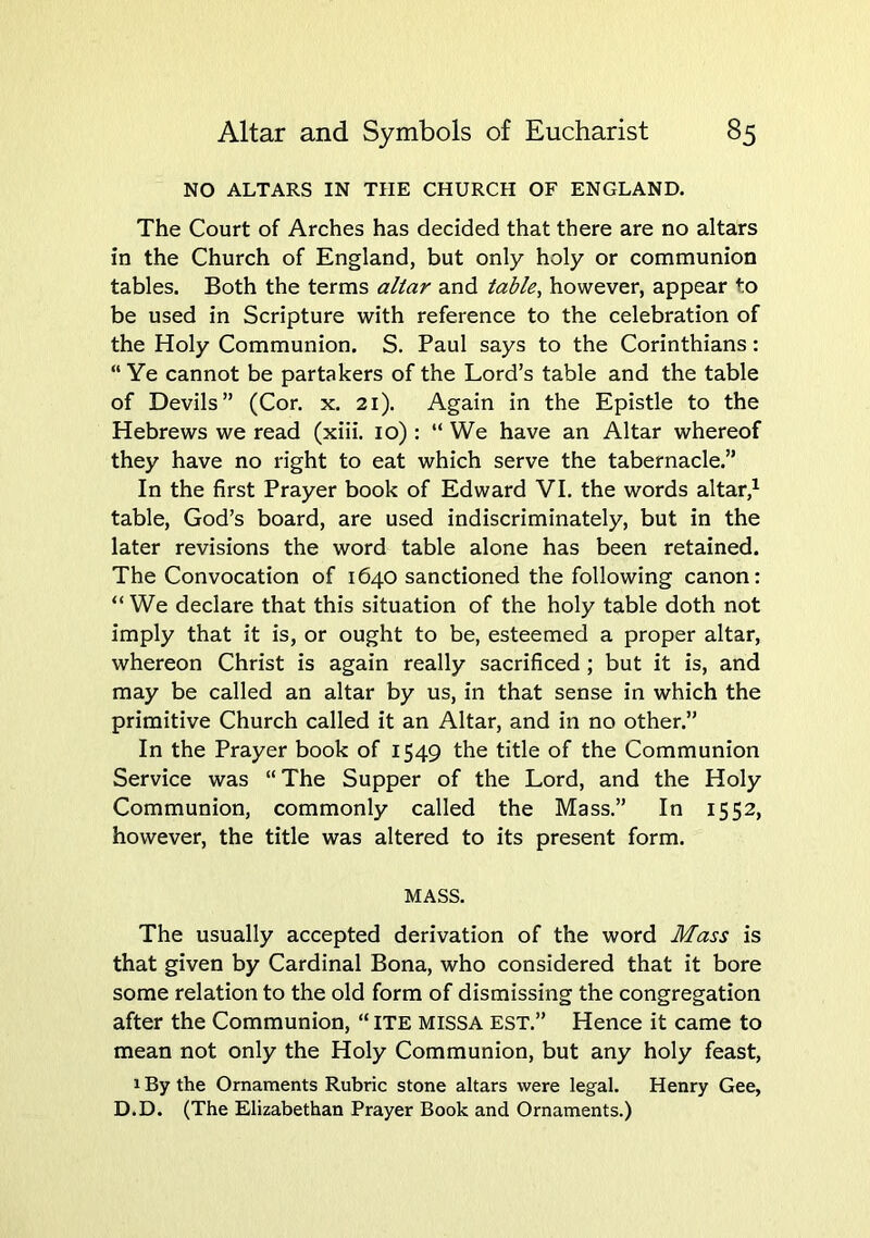 NO ALTARS IN THE CHURCH OF ENGLAND. The Court of Arches has decided that there are no altars in the Church of England, but only holy or communion tables. Both the terms altar and table, however, appear to be used in Scripture with reference to the celebration of the Holy Communion. S. Paul says to the Corinthians: “Ye cannot be partakers of the Lord’s table and the table of Devils” (Cor. x. 21). Again in the Epistle to the Hebrews we read (xiii. 10) : “We have an Altar whereof they have no right to eat which serve the tabernacle.” In the first Prayer book of Edward VI. the words altar,^ table, God’s board, are used indiscriminately, but in the later revisions the word table alone has been retained. The Convocation of 1640 sanctioned the following canon: “ We declare that this situation of the holy table doth not imply that it is, or ought to be, esteemed a proper altar, whereon Christ is again really sacrificed; but it is, and may be called an altar by us, in that sense in which the primitive Church called it an Altar, and in no other.” In the Prayer book of 1549 the title of the Communion Service was “The Supper of the Lord, and the Holy Communion, commonly called the Mass.” In 1552, however, the title was altered to its present form. MASS. The usually accepted derivation of the word Mass is that given by Cardinal Bona, who considered that it bore some relation to the old form of dismissing the congregation after the Communion, “ ITE MISSA est.” Hence it came to mean not only the Holy Communion, but any holy feast, 1 By the Ornaments Rubric stone altars were legal. Henry Gee, D.D. (The Elizabethan Prayer Book and Ornaments.)