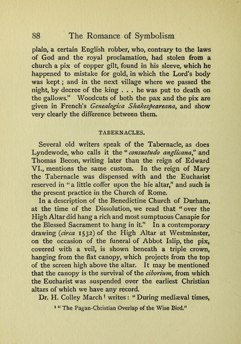 plain, a certain English robber, who, contrary to the laws of God and the royal proclamation, had stolen from a church a pix of copper gilt, found in his sleeve, which he happened to mistake for gold, in which the Lord’s body was kept; and in the next village where we passed the night, by decree of the king ... he was put to death on the gallows.” Woodcuts of both the pax and the pix are given in French’s Genealogica Skakespeareana, and show very clearly the difference between them. TABERNACLES. Several old writers speak of the Tabernacle, as does Lyndewode, who calls it the “ consuetudo anglicanap and Thomas Becon, writing later than the reign of Edward VI., mentions the same custom. In the reign of Mary the Tabernacle was dispensed with and the Eucharist reserved in “ a little coffer upon the hie altar,” and such is the present practice in the Church of Rome. In a description of the Benedictine Church of Durham, at the time of the Dissolution, we read that “ over the High Altar did hang a rich and most sumptuous Canapie for the Blessed Sacrament to hang in it.” In a contemporary drawing 1532)0! the High Altar at Westminster, on the occasion of the funeral of Abbot Islip, the pix, covered with a veil, is shown beneath a triple crown, hanging from the flat canopy, which projects from the top of the screen high above the altar. It may be mentioned that the canopy is the survival of the ciborium, from which the Eucharist was suspended over the earliest Christian altars of which we have any record. Dr. H. Colley March ’ writes : “ During mediaeval times, ’ “ The Pagan-Christian Overlap of the Wise Bird.”