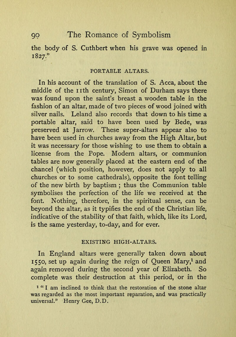 the body of S. Cuthbert when his grave was opened in 1827/ PORTABLE ALTARS. In his account of the translation of S. Acca, about the middle of the nth century, Simon of Durham says there was found upon the saint’s breast a wooden table in the fashion of an altar, made of two pieces of wood joined with silver nails. Leland also records that down to his time a portable altar, said to have been used by Bede, was preserved at Jarrow. These super-altars appear also to have been used in churches away from the High Altar, but it was necessary for those wishing to use them to obtain a license from the Pope. Modern altars, or communion tables are now generally placed at the eastern end of the chancel (which position, however, does not apply to all churches or to some cathedrals), opposite the font telling of the new birth by baptism ; thus the Communion table symbolises the perfection of the life we received at the font. Nothing, therefore, in the spiritual sense, can be beyond the altar, as it typifies the end of the Christian life, indicative of the stability of that faith, which, like its I.ord, is the same yesterday, to-day, and for ever. EXISTING HIGH-ALTARS. In England altars were generally taken down about 1550, set up again during the reign of Queen Mary,^ and again removed during the second year of Elizabeth. So complete was their destruction at this period, or in the ^ “ I am inclined to think that the restoration of the stone altar was regarded as the most important reparation, and was practically universal.” Henry Gee, D.D.