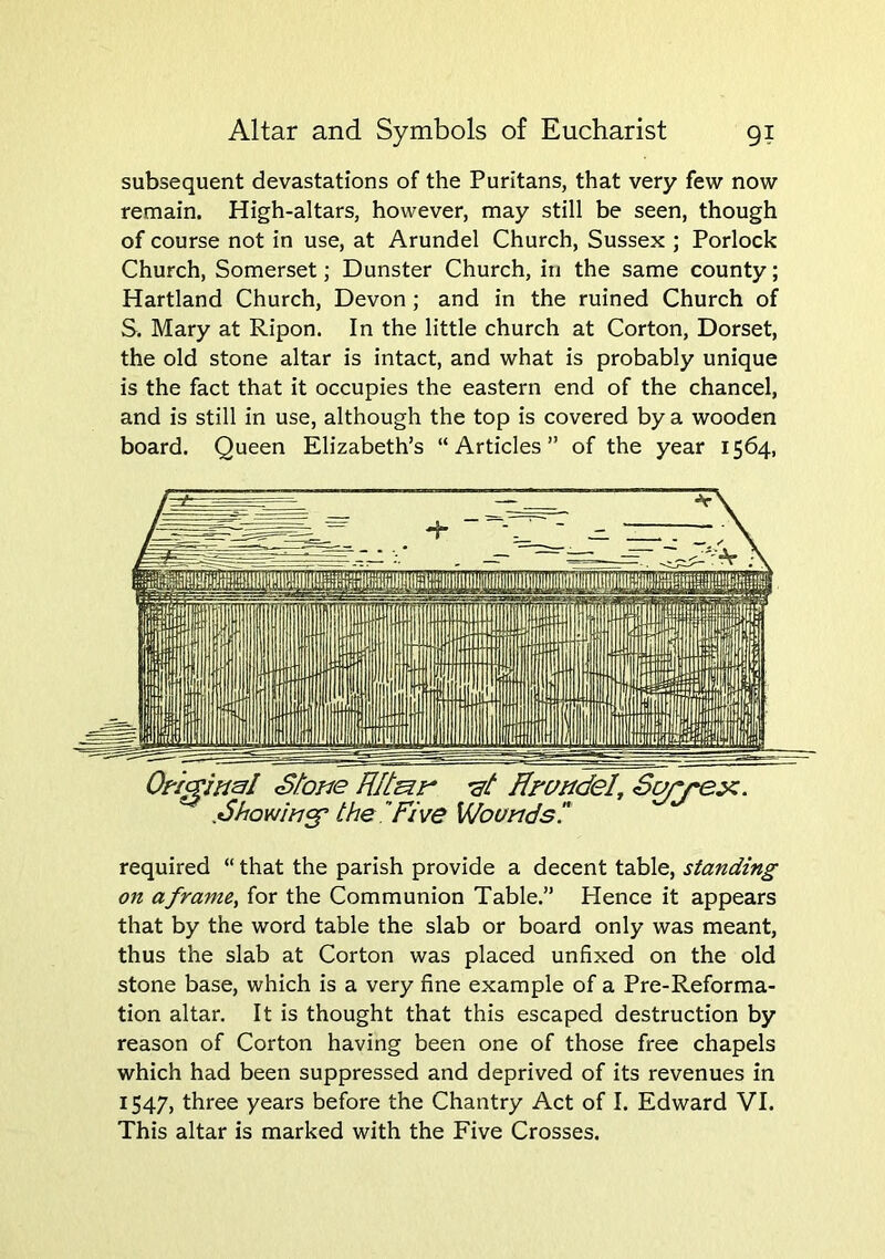 subsequent devastations of the Puritans, that very few now remain. High-altars, however, may still be seen, though of course not in use, at Arundel Church, Sussex ; Porlock Church, Somerset; Dunster Church, in the same county; Hartland Church, Devon; and in the ruined Church of S. Mary at Ripon. In the little church at Corton, Dorset, the old stone altar is intact, and what is probably unique is the fact that it occupies the eastern end of the chancel, and is still in use, although the top is covered by a wooden board. Queen Elizabeth’s “Articles” of the year 1564, required “ that the parish provide a decent table, standing on a frame, for the Communion Table.” Hence it appears that by the word table the slab or board only was meant, thus the slab at Corton was placed unfixed on the old stone base, which is a very fine example of a Pre-Reforma- tion altar. It is thought that this escaped destruction by reason of Corton having been one of those free chapels which had been suppressed and deprived of its revenues in 1547, three years before the Chantry Act of I. Edward VI. This altar is marked with the Five Crosses.