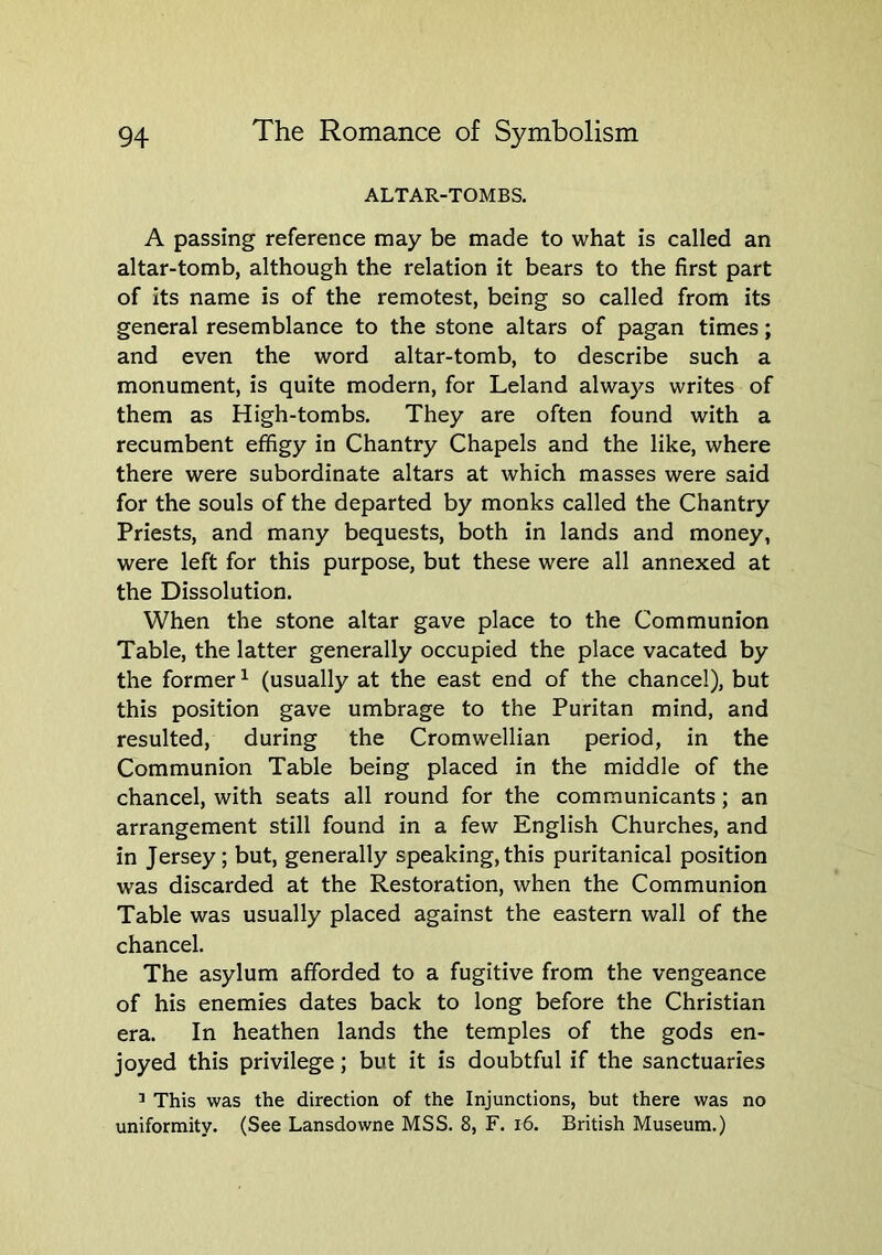 ALTAR-TOMBS. A passing reference may be made to what is called an altar-tomb, although the relation it bears to the first part of its name is of the remotest, being so called from its general resemblance to the stone altars of pagan times; and even the word altar-tomb, to describe such a monument, is quite modern, for Leland always writes of them as High-tombs. They are often found with a recumbent effigy in Chantry Chapels and the like, where there were subordinate altars at which masses were said for the souls of the departed by monks called the Chantry Priests, and many bequests, both in lands and money, were left for this purpose, but these were all annexed at the Dissolution. When the stone altar gave place to the Communion Table, the latter generally occupied the place vacated by the former ^ (usually at the east end of the chancel), but this position gave umbrage to the Puritan mind, and resulted, during the Cromwellian period, in the Communion Table being placed in the middle of the chancel, with seats all round for the communicants; an arrangement still found in a few English Churches, and in Jersey; but, generally speaking,this puritanical position was discarded at the Restoration, when the Communion Table was usually placed against the eastern wall of the chancel. The asylum afforded to a fugitive from the vengeance of his enemies dates back to long before the Christian era. In heathen lands the temples of the gods en- joyed this privilege; but it is doubtful if the sanctuaries ’ This was the direction of the Injunctions, but there was no uniformity. (See Lansdowne MSS. 8, F. i6. British Museum.)