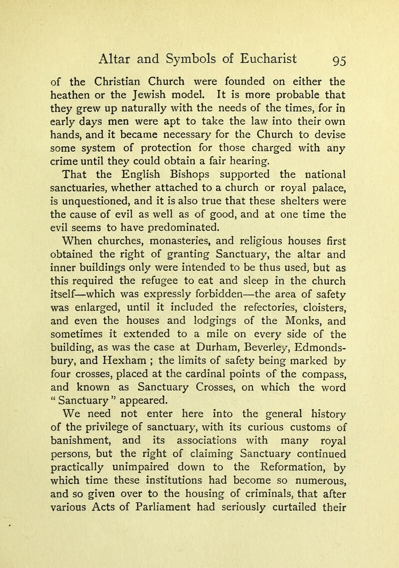 of the Christian Church were founded on either the heathen or the Jewish model. It is more probable that they grew up naturally with the needs of the times, for in early days men were apt to take the law into their own hands, and it became necessary for the Church to devise some system of protection for those charged with any crime until they could obtain a fair hearing. That the English Bishops supported the national sanctuaries, whether attached to a church or royal palace, is unquestioned, and it is also true that these shelters were the cause of evil as well as of good, and at one time the evil seems to have predominated. When churches, monasteries, and religious houses first obtained the right of granting Sanctuary, the altar and inner buildings only were intended to be thus used, but as this required the refugee to eat and sleep in the church itself—which was expressly forbidden—the area of safety was enlarged, until it included the refectories, cloisters, and even the houses and lodgings of the Monks, and sometimes it extended to a mile on every side of the building, as was the case at Durham, Beverley, Edmonds- bury, and Hexham ; the limits of safety being marked by four crosses, placed at the cardinal points of the compass, and known as Sanctuary Crosses, on which the word “ Sanctuary ” appeared. We need not enter here into the general history of the privilege of sanctuary, with its curious customs of banishment, and its associations with many royal persons, but the right of claiming Sanctuary continued practically unimpaired down to the Reformation, by which time these institutions had become so numerous, and so given over to the housing of criminals, that after various Acts of Parliament had seriously curtailed their