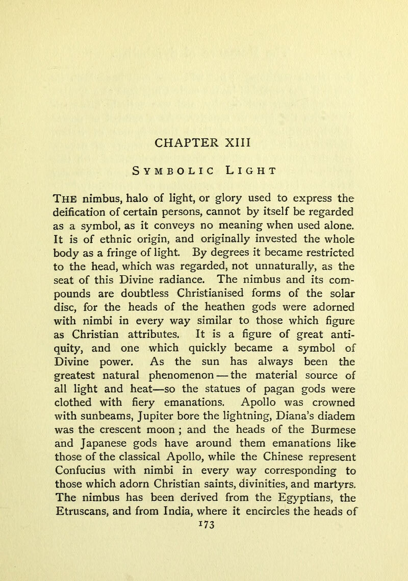 Symbolic Light The nimbus, halo of light, or glory used to express the deification of certain persons, cannot by itself be regarded as a symbol, as it conveys no meaning when used alone. It is of ethnic origin, and originally invested the whole body as a fringe of light By degrees it became restricted to the head, which was regarded, not unnaturally, as the seat of this Divine radiance. The nimbus and its com- pounds are doubtless Christianised forms of the solar disc, for the heads of the heathen gods were adorned with nimbi in every way similar to those which figure as Christian attributes. It is a figure of great anti- quity, and one which quickly became a symbol of Divine power. As the sun has always been the greatest natural phenomenon — the material source of all light and heat—so the statues of pagan gods were clothed with fiery emanations. Apollo was crowned with sunbeams, Jupiter bore the lightning, Diana’s diadem was the crescent moon ; and the heads of the Burmese and Japanese gods have around them emanations like those of the classical Apollo, while the Chinese represent Confucius with nimbi in every way corresponding to those which adorn Christian saints, divinities, and martyrs. The nimbus has been derived from the Egyptians, the Etruscans, and from India, where it encircles the heads of