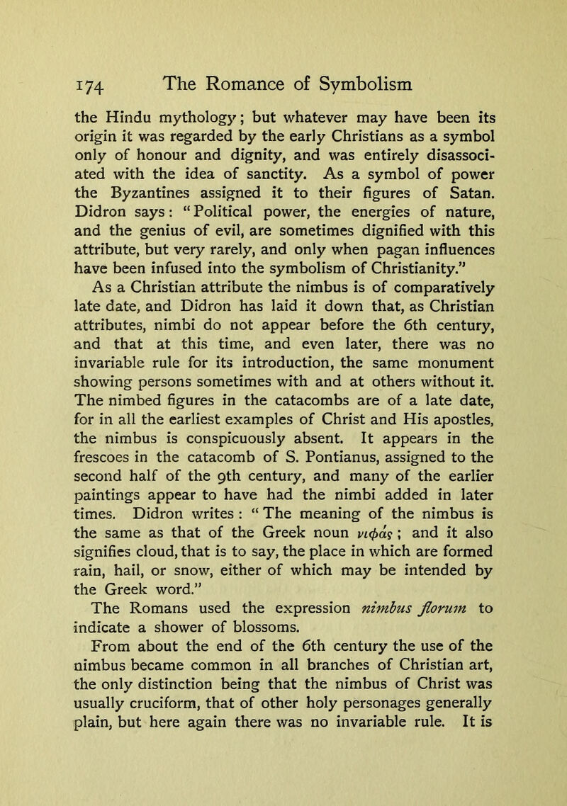 the Hindu mythology; but whatever may have been its origin it was regarded by the early Christians as a symbol only of honour and dignity, and was entirely disassoci- ated with the idea of sanctity. As a symbol of power the Byzantines assigned it to their figures of Satan. Didron says: “ Political power, the energies of nature, and the genius of evil, are sometimes dignified with this attribute, but very rarely, and only when pagan influences have been infused into the symbolism of Christianity.” As a Christian attribute the nimbus is of comparatively late date, and Didron has laid it down that, as Christian attributes, nimbi do not appear before the 6th century, and that at this time, and even later, there was no invariable rule for its introduction, the same monument showing persons sometimes with and at others without it. The nimbed figures in the catacombs are of a late date, for in all the earliest examples of Christ and His apostles, the nimbus is conspicuously absent. It appears in the frescoes in the catacomb of S. Pontianus, assigned to the second half of the 9th century, and many of the earlier paintings appear to have had the nimbi added in later times. Didron writes : “ The meaning of the nimbus is the same as that of the Greek noun vi(pdg; and it also signifies cloud, that is to say, the place in which are formed rain, hail, or snow, either of which may be intended by the Greek word.” The Romans used the expression nimbus Jlorum to indicate a shower of blossoms. From about the end of the 6th century the use of the nimbus became common in all branches of Christian art, the only distinction being that the nimbus of Christ was usually cruciform, that of other holy personages generally plain, but here again there was no invariable rule. It is