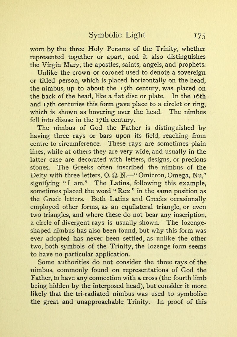 worn by the three Holy Persons of the Trinity, whether represented together or apart, and it also distinguishes the Virgin Mary, the apostles, saints, angels, and prophets. Unlike the crown or coronet used to denote a sovereign or titled person, which is placed horizontally on the head, the nimbus, up to about the 15th century, was placed on the back of the head, like a flat disc or plate. In the i6th and 17th centuries this form gave place to a circlet or ring, which is shown as hovering over the head. The nimbus fell into disuse in the 17th century. The nimbus of God the Father is distinguished by having three rays or bars upon its field, reaching from centre to circumference. These rays are sometimes plain lines, while at others they are very wide, and usually in the latter case are decorated with letters, designs, or precious stones. The Greeks often inscribed the nimbus of the Deity with three letters, 0. f2. N.—“ Omicron, Omega, Nu,” signifying “ I am.” The Latins, following this example, sometimes placed the word “ Rex ” in the same position as the Greek letters. Both Latins and Greeks occasionally employed other forms, as an equilateral triangle, or even two triangles, and where these do not bear any inscription, a circle of divergent rays is usually shown. The lozenge- shaped nimbus has also been found, but why this form was ever adopted has never been settled, as unlike the other two, both symbols of the Trinity, the lozenge form seems to have no particular application. Some authorities do not consider the three rays of the nimbus, commonly found on representations of God the Father, to have any connection with a cross (the fourth limb being hidden by the interposed head), but consider it more likely that the tri-radiated nimbus was used to symbolise the great and unapproachable Trinity. In proof of this