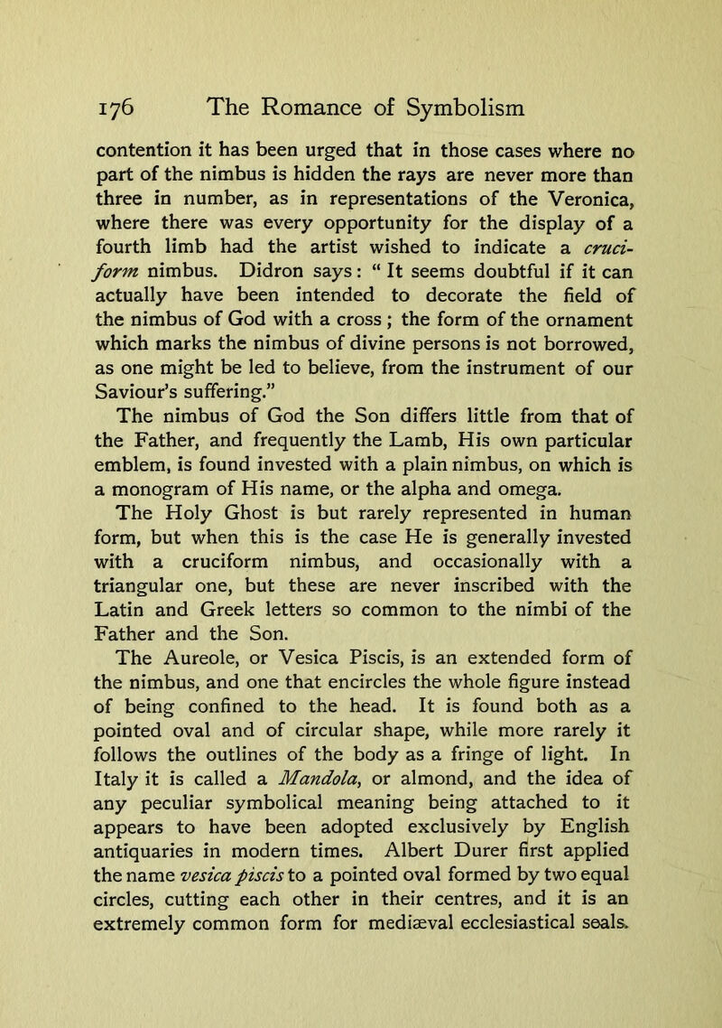 contention it has been urged that in those cases where no part of the nimbus is hidden the rays are never more than three in number, as in representations of the Veronica, where there was every opportunity for the display of a fourth limb had the artist wished to indicate a cruci- form nimbus. Didron says: “ It seems doubtful if it can actually have been intended to decorate the field of the nimbus of God with a cross; the form of the ornament which marks the nimbus of divine persons is not borrowed, as one might be led to believe, from the instrument of our Saviour’s suffering.” The nimbus of God the Son differs little from that of the Father, and frequently the Lamb, His own particular emblem, is found invested with a plain nimbus, on which is a monogram of His name, or the alpha and omega. The Holy Ghost is but rarely represented in human form, but when this is the case He is generally invested with a cruciform nimbus, and occasionally with a triangular one, but these are never inscribed with the Latin and Greek letters so common to the nimbi of the Father and the Son. The Aureole, or Vesica Piscis, is an extended form of the nimbus, and one that encircles the whole figure instead of being confined to the head. It is found both as a pointed oval and of circular shape, while more rarely it follows the outlines of the body as a fringe of light. In Italy it is called a Mandola, or almond, and the idea of any peculiar symbolical meaning being attached to it appears to have been adopted exclusively by English antiquaries in modern times. Albert Durer first applied the name vesica piscis to a pointed oval formed by two equal circles, cutting each other in their centres, and it is an extremely common form for mediaeval ecclesiastical seals.