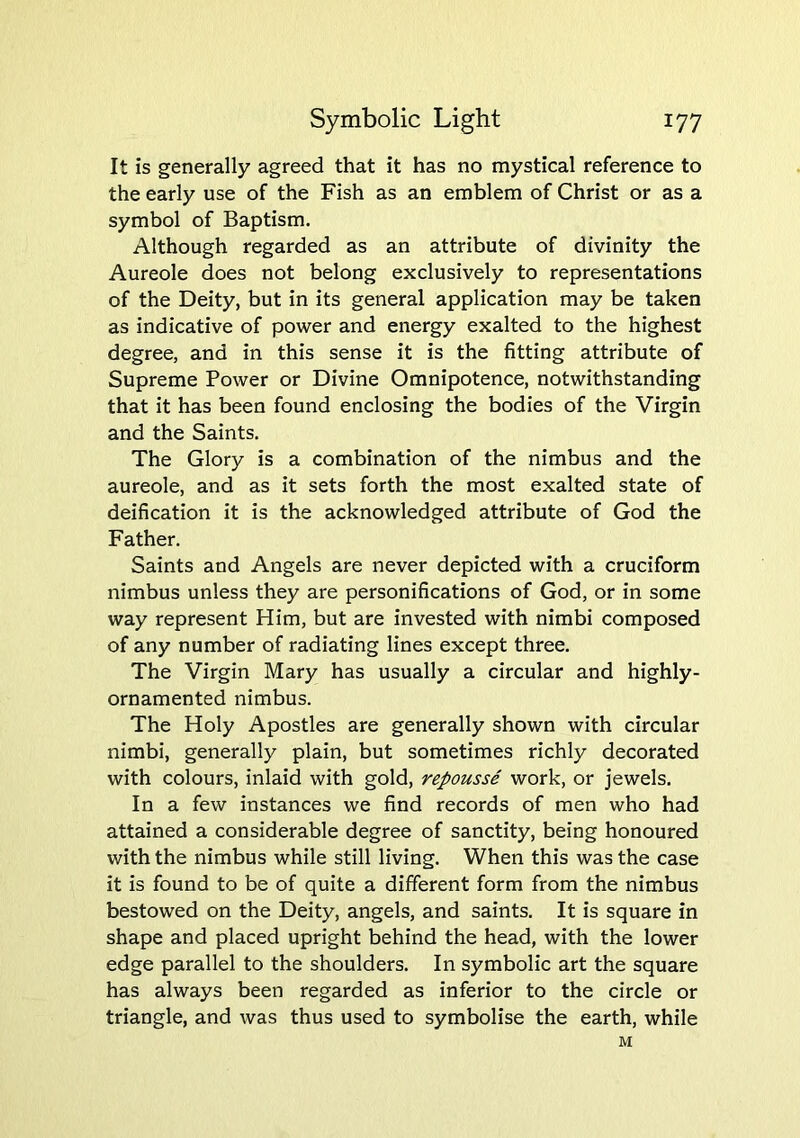 It is generally agreed that it has no mystical reference to the early use of the Fish as an emblem of Christ or as a symbol of Baptism. Although regarded as an attribute of divinity the Aureole does not belong exclusively to representations of the Deity, but in its general application may be taken as indicative of power and energy exalted to the highest degree, and in this sense it is the fitting attribute of Supreme Power or Divine Omnipotence, notwithstanding that it has been found enclosing the bodies of the Virgin and the Saints. The Glory is a combination of the nimbus and the aureole, and as it sets forth the most exalted state of deification it is the acknowledged attribute of God the Father. Saints and Angels are never depicted with a cruciform nimbus unless they are personifications of God, or in some way represent Him, but are invested with nimbi composed of any number of radiating lines except three. The Virgin Mary has usually a circular and highly- ornamented nimbus. The Holy Apostles are generally shown with circular nimbi, generally plain, but sometimes richly decorated with colours, inlaid with gold, repousse work, or jewels. In a few instances we find records of men who had attained a considerable degree of sanctity, being honoured with the nimbus while still living. When this was the case it is found to be of quite a different form from the nimbus bestowed on the Deity, angels, and saints. It is square in shape and placed upright behind the head, with the lower edge parallel to the shoulders. In symbolic art the square has always been regarded as inferior to the circle or triangle, and was thus used to symbolise the earth, while M