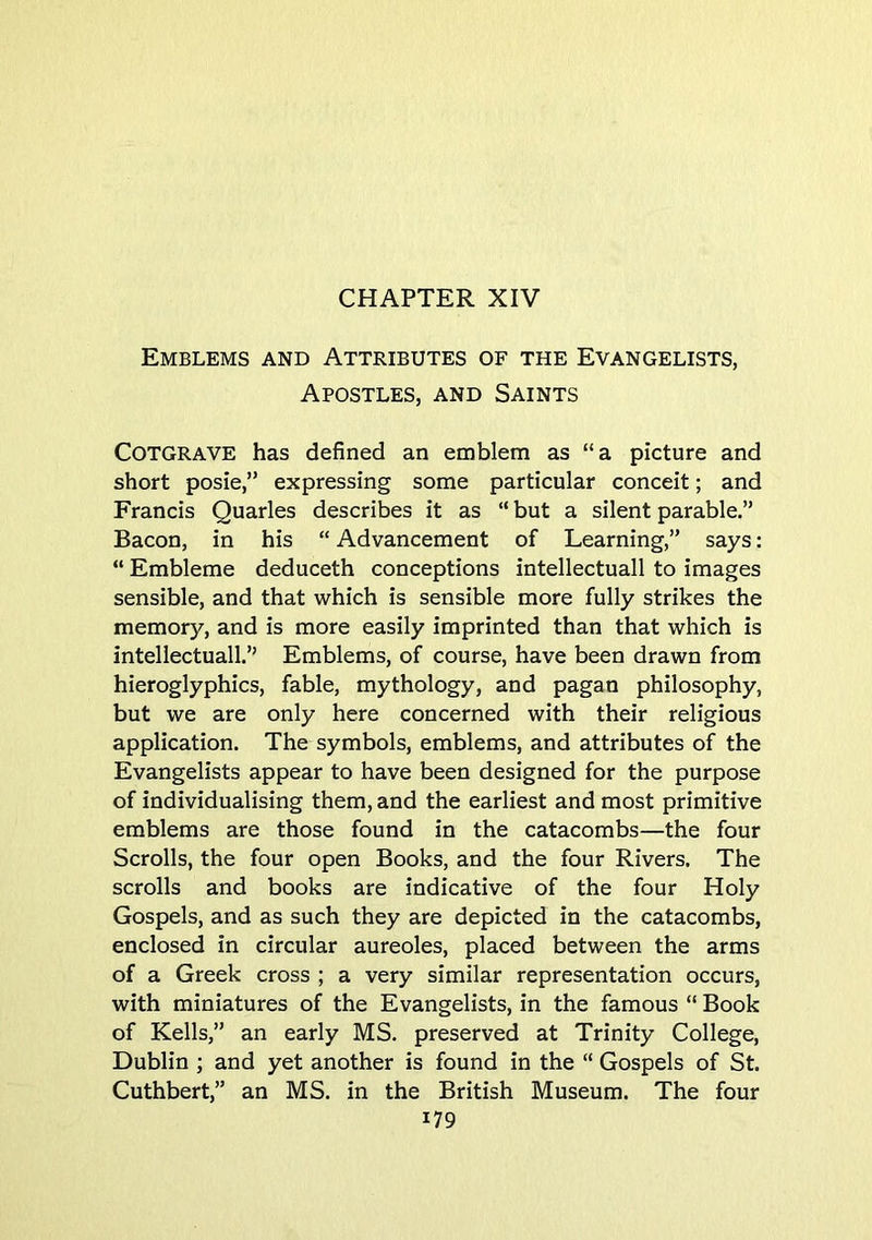 Emblems and Attributes of the Evangelists, Apostles, and Saints COTGRAVE has defined an emblem as “a picture and short posie,” expressing some particular conceit; and Francis Quarles describes it as “ but a silent parable.” Bacon, in his “ Advancement of Learning,” says: “ Embleme deduceth conceptions intellectual! to images sensible, and that which is sensible more fully strikes the memory, and is more easily imprinted than that which is intellectuall.” Emblems, of course, have been drawn from hieroglyphics, fable, mythology, and pagan philosophy, but we are only here concerned with their religious application. The symbols, emblems, and attributes of the Evangelists appear to have been designed for the purpose of individualising them, and the earliest and most primitive emblems are those found in the catacombs—the four Scrolls, the four open Books, and the four Rivers. The scrolls and books are indicative of the four Holy Gospels, and as such they are depicted in the catacombs, enclosed in circular aureoles, placed between the arms of a Greek cross ; a very similar representation occurs, with miniatures of the Evangelists, in the famous “ Book of Kells,” an early MS. preserved at Trinity College, Dublin ; and yet another is found in the “ Gospels of St. Cuthbert,” an MS. in the British Museum. The four