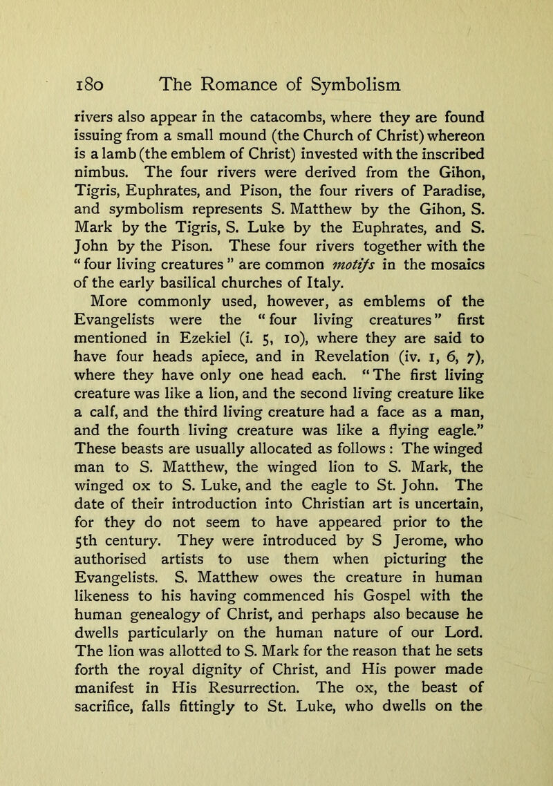 rivers also appear in the catacombs, where they are found issuing from a small mound (the Church of Christ) whereon is a lamb (the emblem of Christ) invested with the inscribed nimbus. The four rivers were derived from the Gihon, Tigris, Euphrates, and Pison, the four rivers of Paradise, and symbolism represents S. Matthew by the Gihon, S. Mark by the Tigris, S. Luke by the Euphrates, and S. John by the Pison. These four rivers together with the “ four living creatures ” are common motifs in the mosaics of the early basilical churches of Italy. More commonly used, however, as emblems of the Evangelists were the “ four living creatures ” first mentioned in Ezekiel (i. 5, 10), where they are said to have four heads apiece, and in Revelation (iv. i, 6, 7), where they have only one head each. “The first living creature was like a lion, and the second living creature like a calf, and the third living creature had a face as a man, and the fourth living creature was like a flying eagle.” These beasts are usually allocated as follows : The winged man to S. Matthew, the winged lion to S. Mark, the winged ox to S. Luke, and the eagle to St. John. The date of their introduction into Christian art is uncertain, for they do not seem to have appeared prior to the 5th century. They were introduced by S Jerome, who authorised artists to use them when picturing the Evangelists. S. Matthew owes the creature in human likeness to his having commenced his Gospel with the human genealogy of Christ, and perhaps also because he dwells particularly on the human nature of our Lord. The lion was allotted to S. Mark for the reason that he sets forth the royal dignity of Christ, and His power made manifest in His Resurrection. The ox, the beast of sacrifice, falls fittingly to St. Luke, who dwells on the