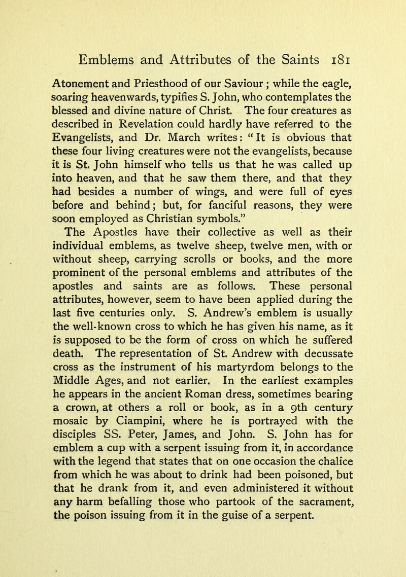 Atonement and Priesthood of our Saviour; while the eagle, soaring heavenwards, typifies S. John, who contemplates the blessed and divine nature of Christ. The four creatures as described in Revelation could hardly have referred to the Evangelists, and Dr. March writes: “ It is obvious that these four living creatures were not the evangelists, because it is St. John himself who tells us that he was called up into heaven, and that he saw them there, and that they had besides a number of wings, and were full of eyes before and behind; but, for fanciful reasons, they were soon employed as Christian symbols.” The Apostles have their collective as well as their individual emblems, as twelve sheep, twelve men, with or without sheep, carrying scrolls or books, and the more prominent of the personal emblems and attributes of the apostles and saints are as follows. These personal attributes, however, seem to have been applied during the last five centuries only. S. Andrew’s emblem is usually the well-known cross to which he has given his name, as it is supposed to be the form of cross on which he suffered death. The representation of St. Andrew with decussate cross as the instrument of his martyrdom belongs to the Middle Ages, and not earlier. In the earliest examples he appears in the ancient Roman dress, sometimes bearing a crown, at others a roll or book, as in a 9th century mosaic by Ciampini, where he is portrayed with the disciples SS. Peter, James, and John. S. John has for emblem a cup with a serpent issuing from it, in accordance with the legend that states that on one occasion the chalice from which he was about to drink had been poisoned, but that he drank from it, and even administered it without any harm befalling those who partook of the sacrament, the poison issuing from it in the guise of a serpent.