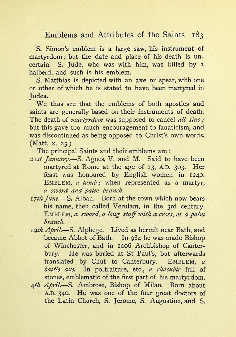 S. Simon’s emblem is a large saw, his instrument of martyrdom ; but the date and place of his death is un- certain. S. Jude, who was with him, was killed by a halberd, and such is his emblem, S. Matthias is depicted with an axe or spear, with one or other of which he is stated to have been martyred in J udea. We thus see that the emblems of both apostles and saints are generally based on their instruments of death. The death of martyrdom was supposed to cancel all sins ; but this gave too much encouragement to fanaticism, and was discontinued as being opposed to Christ’s own words. (Matt. X. 23.) The principal Saints and their emblems are : 2ist January.—S. Agnes, V. and M. Said to have been martyred at Rome at the age of 13, A.D. 303. Her feast was honoured by English women in 1240. Emblem, a lamb; when represented as a martyr, a sword and palm branch. 17th June.—S. Alban. Born at the town which now bears his name, then called Verulam, in the 3rd century. Emblem, a sword, a long staff with a cross, or a palm branch. \gth April.—S. Alphege. Lived as hermit near Bath, and became Abbot of Bath. In 984 he was made Bishop of Winchester, and in 1006 Archbishop of Canter- bury. He was buried at St Paul’s, but afterwards translated by Cnut to Canterbury, Emblem, a battle axe. In portraiture, etc., a chasuble full of stones, emblematic of the first part of his martyrdom. ijh April.—S. Ambrose, Bishop of Milan. Born about A.D. 340. He was one of the four great doctors of the Latin Church, S. Jerome, S. Augustine, and S.