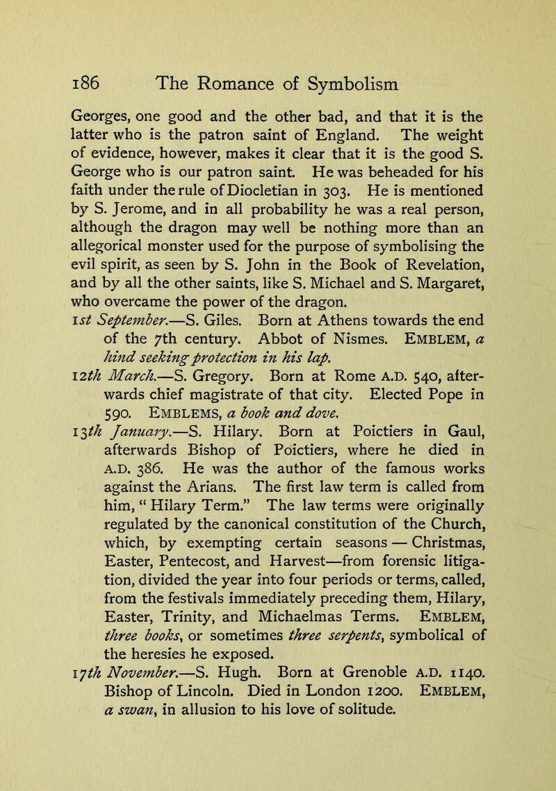 Georges, one good and the other bad, and that it is the latter who is the patron saint of England. The weight of evidence, however, makes it clear that it is the good S. George who is our patron saint. He was beheaded for his faith under the rule of Diocletian in 303. He is mentioned by S. Jerome, and in all probability he was a real person, although the dragon may well be nothing more than an allegorical monster used for the purpose of symbolising the evil spirit, as seen by S. John in the Book of Revelation, and by all the other saints, like S. Michael and S. Margaret, who overcame the power of the dragon. 1st September.—S. Giles. Born at Athens towards the end of the 7th century. Abbot of Nismes. Emblem, a hmd seeking protection in his lap. I2th March.—S. Gregory. Born at Rome A.D. 540, after- wards chief magistrate of that city. Elected Pope in 590. Emblems, a book and dove. I'^th January.—S. Hilary. Born at Poictiers in Gaul, afterwards Bishop of Poictiers, where he died in A.D. 386. He was the author of the famous works against the Arians. The first law term is called from him, “ Hilary Term.” The law terms were originally regulated by the canonical constitution of the Church, which, by exempting certain seasons — Christmas, Easter, Pentecost, and Harvest—from forensic litiga- tion, divided the year into four periods or terms, called, from the festivals immediately preceding them, Hilary, Easter, Trinity, and Michaelmas Terms. Emblem, three books., or sometimes three serpents^ symbolical of the heresies he exposed. ijth November.—S. Hugh. Born at Grenoble A.D. 1140. Bishop of Lincoln. Died in London 1200. Emblem, a swan, in allusion to his love of solitude.