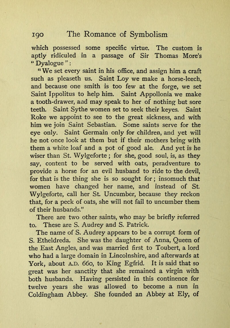which possessed some specific virtue. The custom is aptly ridiculed in a passage of Sir Thomas More’s “ Dyalogue ”: “ We set every saint in his office, and assign him a craft such as pleaseth us. Saint Loy we make a horse-leech, and because one smith is too few at the forge, we set Saint Ippolitus to help him. Saint Appollonia we make a tooth-drawer, and may speak to her of nothing but sore teeth. Saint Sythe women set to seek their keyes. Saint Roke we appoint to see to the great sickness, and with him we join Saint Sebastian. Some saints serve for the eye only. Saint Germain only for children, and yet will he not once look at them but if their mothers bring with them a white loaf and a pot of good ale. And yet is he wiser than St. Wylgeforte; for she, good soul, is, as they say, content to be served with oats, peradventure to provide a horse for an evil husband to ride to the devil, for that is the thing she is so sought for; insomuch that women have changed her name, and instead of St. Wylgeforte, call her St. Uncumber, because they reckon that, for a peck of oats, she will not fail to uncumber them of their husbands.” There are two other saints, who may be briefly referred to. These are S. Audrey and S. Patrick. The name of S. Audrey appears to be a corrupt form of S. Etheldreda. She was the daughter of Anna, Queen of the East Angles, and was married first to Toubert, a lord who had a large domain in Lincolnshire, and afterwards at York, about A.D. 660, to King Egfrid. It is said that so great was her sanctity that she remained a virgin with both husbands. Having persisted in this continence for twelve years she was allowed to become a nun in Coldingham Abbey. She founded an Abbey at Ely, of