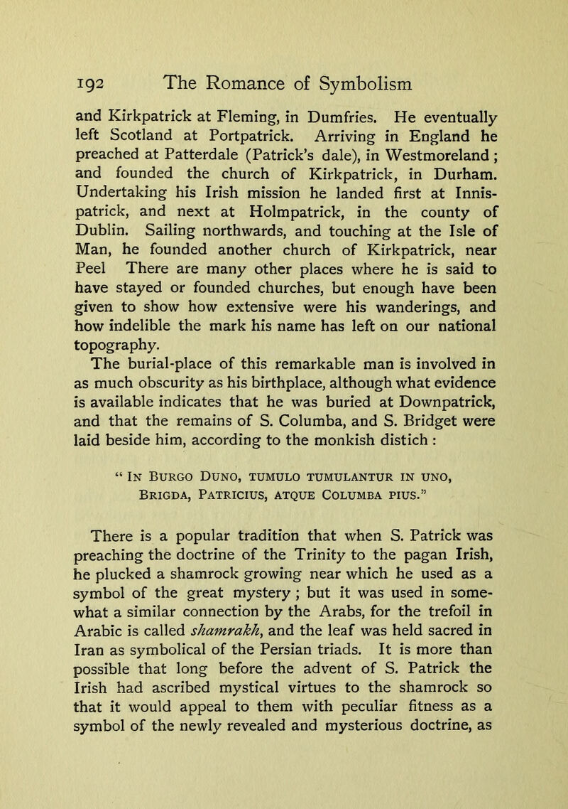 and Kirkpatrick at Fleming, in Dumfries. He eventually left Scotland at Portpatrick. Arriving in England he preached at Patterdale (Patrick’s dale), in Westmoreland ; and founded the church of Kirkpatrick, in Durham. Undertaking his Irish mission he landed first at Innis- patrick, and next at Holmpatrick, in the county of Dublin. Sailing northwards, and touching at the Isle of Man, he founded another church of Kirkpatrick, near Peel There are many other places where he is said to have stayed or founded churches, but enough have been given to show how extensive were his wanderings, and how indelible the mark his name has left on our national topography. The burial-place of this remarkable man is involved in as much obscurity as his birthplace, although what evidence is available indicates that he was buried at Downpatrick, and that the remains of S. Columba, and S. Bridget were laid beside him, according to the monkish distich : “ In BURGO DUNO, TUMULO TUMULANTUR in UNO, Brigda, Patricius, atque Columba pius.” There is a popular tradition that when S. Patrick was preaching the doctrine of the Trinity to the pagan Irish, he plucked a shamrock growing near which he used as a symbol of the great mystery ; but it was used in some- what a similar connection by the Arabs, for the trefoil in Arabic is called shamrakh^ and the leaf was held sacred in Iran as symbolical of the Persian triads. It is more than possible that long before the advent of S. Patrick the Irish had ascribed mystical virtues to the shamrock so that it would appeal to them with peculiar fitness as a symbol of the newly revealed and mysterious doctrine, as