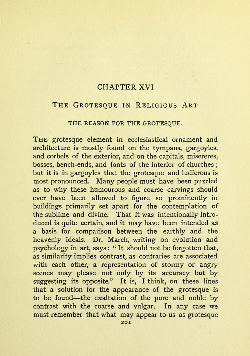 CHAPTER XVI The Grotesque in Religious Art THE REASON FOR THE GROTESQUE. The grotesque element in ecclesiastical ornament and architecture is mostly found on the tympana, gargoyles, and corbels of the exterior, and on the capitals, misereres, bosses, bench-ends, and fonts of the interior of churches ; but it is in gargoyles that the grotesque and ludicrous is most pronounced. Many people must have been puzzled as to why these humourous and coarse carvings should ever have been allowed to figure so prominently in buildings primarily set apart for the contemplation of the sublime and divine. That it was intentionally intro- duced is quite certain, and it may have been intended as a basis for comparison between the earthly and the heavenly ideals. Dr. March, writing on evolution and psychology in art, says: “ It should not be forgotten that, as similarity implies contrast, as contraries are associated with each other, a representation of stormy or angry scenes may please not only by its accuracy but by suggesting its opposite.” It is, I think, on these lines that a solution for the appearance of the grotesque is to be found—the exaltation of the pure and noble by contrast with the coarse and vulgar. In any case we must remember that what may appear to us as grotesque