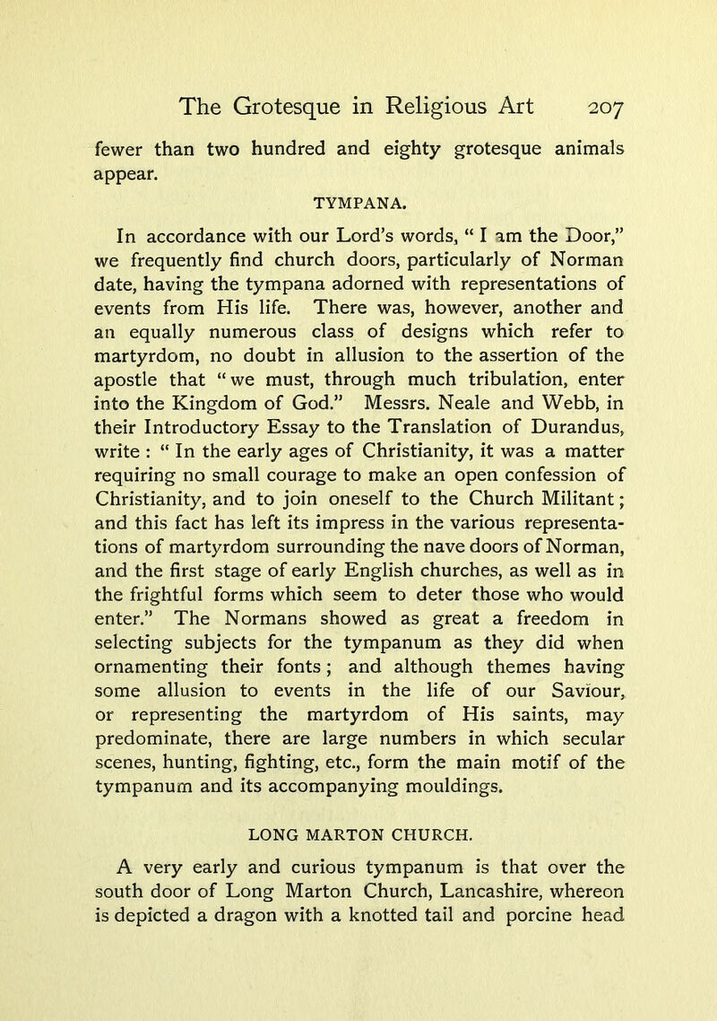 fewer than two hundred and eighty grotesque animals appear. TYMPANA. In accordance with our Lord’s words, “ I am the Door,” we frequently find church doors, particularly of Norman date, having the tympana adorned with representations of events from His life. There was, however, another and an equally numerous class of designs which refer to martyrdom, no doubt in allusion to the assertion of the apostle that “we must, through much tribulation, enter into the Kingdom of God.” Messrs. Neale and Webb, in their Introductory Essay to the Translation of Durandus, write : “ In the early ages of Christianity, it was a matter requiring no small courage to make an open confession of Christianity, and to join oneself to the Church Militant; and this fact has left its impress in the various representa- tions of martyrdom surrounding the nave doors of Norman, and the first stage of early English churches, as well as in the frightful forms which seem to deter those who would enter.” The Normans showed as great a freedom in selecting subjects for the tympanum as they did when ornamenting their fonts; and although themes having some allusion to events in the life of our Saviour, or representing the martyrdom of His saints, may predominate, there are large numbers in which secular scenes, hunting, fighting, etc., form the main motif of the tympanum and its accompanying mouldings. LONG MARTON CHURCH. A very early and curious tympanum is that over the south door of Long Marton Church, Lancashire, whereon is depicted a dragon with a knotted tail and porcine head
