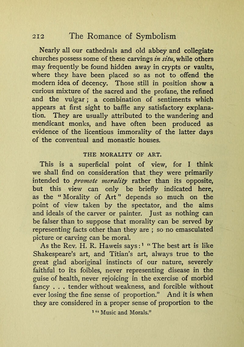 Nearly all our cathedrals and old abbey and collegiate churches possess some of these carvings in situ, while others may frequently be found hidden away in crypts or vaults, where they have been placed so as not to offend the modern idea of decency. Those still in position show a curious mixture of the sacred and the profane, the refined and the vulgar; a combination of sentiments which appears at first sight to baffle any satisfactory explana- tion. They are usually attributed to the wandering and mendicant monks, and have often been produced as evidence of the licentious immorality of the latter days of the conventual and monastic houses. THE MORALITY OF ART. This is a superficial point of view, for I think we shall find on consideration that they were primarily intended to promote morality rather than its opposite, but this view can only be briefly indicated here, as the “ Morality of Art ” depends so much on the point of view taken by the spectator, and the aims and ideals of the carver or painter. Just as nothing can be falser than to suppose that morality can be served by representing facts other than they are ; so no emasculated picture or carving can be moral. As the Rev. H. R. Haweis says; ’ “ The best art is like Shakespeare’s art, and Titian’s art, always true to the great glad aboriginal instincts of our nature, severely faithful to its foibles, never representing disease in the guise of health, never rejoicing in the exercise of morbid fancy . . . tender without weakness, and forcible without ever losing the fine sense of proportion.” And it is when they are considered in a proper sense of proportion to the ’ “ Music and Morals.”