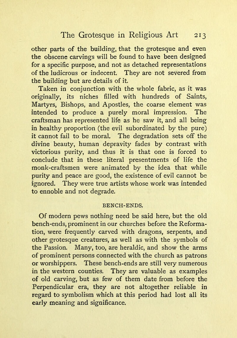 other parts of the building, that the grotesque and even the obscene carvings will be found to have been designed for a specific purpose, and not as detached representations of the ludicrous or indecent. They are not severed from the building but are details of it. Taken in conjunction with the whole fabric, as it was originally, its niches filled with hundreds of Saints, Martyrs, Bishops, and Apostles, the coarse element was intended to produce a purely moral impression. The craftsman has represented life as he saw it, and all being in healthy proportion (the evil subordinated by the pure) it cannot fail to be moral. The degradation sets off the divine beauty, human depravity fades by contrast with victorious purity, and thus it is that one is forced to conclude that in these literal presentments of life the monk-craftsmen were animated by the idea that while purity and peace are good, the existence of evil cannot be ignored. They were true artists whose work was intended to ennoble and not degrade. BENCH-ENDS. Of modern pews nothing need be said here, but the old bench-ends, prominent in our churches before the Reforma- tion, were frequently carved with dragons, serpents, and other grotesque creatures, as well as with the symbols of the Passion. Many, too, are heraldic, and show the arms of prominent persons connected with the church as patrons or worshippers. These bench-ends are still very numerous in the western counties. They are valuable as examples of old carving, but as few of them date from before the Perpendicular era, they are not altogether reliable in regard to symbolism which at this period had lost all its early meaning and significance.