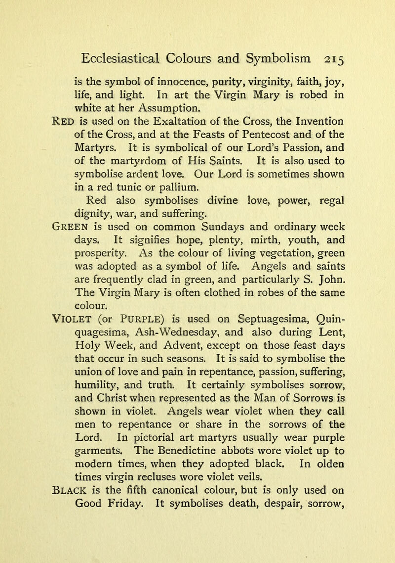 is the symbol of innocence, purity, virginity, faith, joy, life, and light. In art the Virgin Mary is robed in white at her Assumption. Red is used on the Exaltation of the Cross, the Invention of the Cross, and at the Feasts of Pentecost and of the Martyrs. It is symbolical of our Lord’s Passion, and of the martyrdom of His Saints. It is also used to symbolise ardent love. Our Lord is sometimes shown in a red tunic or pallium. Red also symbolises divine love, power, regal dignity, war, and suffering. Green is used on common Sundays and ordinary week days. It signifies hope, plenty, mirth, youth, and prosperity. As the colour of living vegetation, green was adopted as a symbol of life. Angels and saints are frequently clad in green, and particularly S. John. The Virgin Mary is often clothed in robes of the same colour. Violet (or Purple) is used on Septuagesima, Quin- quagesima. Ash-Wednesday, and also during Lent, Holy Week, and Advent, except on those feast days that occur in such seasons. It is said to symbolise the union of love and pain in repentance, passion, suffering, humility, and truth. It certainly symbolises sorrow, and Christ when represented as the Man of Sorrows is shown in violet. Angels wear violet when they call men to repentance or share in the sorrows of the Lord. In pictorial art martyrs usually wear purple garments. The Benedictine abbots wore violet up to modern times, when they adopted black. In olden times virgin recluses wore violet veils. Black is the fifth canonical colour, but is only used on Good Friday. It symbolises death, despair, sorrow.