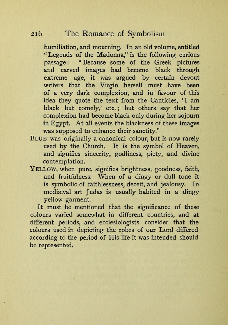 humiliation, and mourning. In an old volume, entitled “ Legends of the Madonna,” is the following curious passage: “Because some of the Greek pictures and carved images had become black through extreme age, it was argued by certain devout writers that the Virgin herself must have been of a very dark complexion, and in favour of this idea they quote the text from the Canticles, ‘ I am black but comely,’ etc.; but others say that her complexion had become black only during her sojourn in Egypt. At all events the blackness of these images was supposed to enhance their sanctity.” Blue was originally a canonical colour, but is now rarely used by the Church. It is the symbol of Heaven, and signifies sincerity, godliness, piety, and divine contemplation. Yellow, when pure, signifies brightness, goodness, faith, and fruitfulness. When of a dingy or dull tone it is symbolic of faithlessness, deceit, and jealousy. In mediaeval art Judas is usually habited in a dingy yellow garment. It must be mentioned that the significance of these colours varied somewhat in different countries, and at different periods, and ecclesiologists consider that the colours used in depicting the robes of our Lord differed according to the period of His life it was intended should be represented.