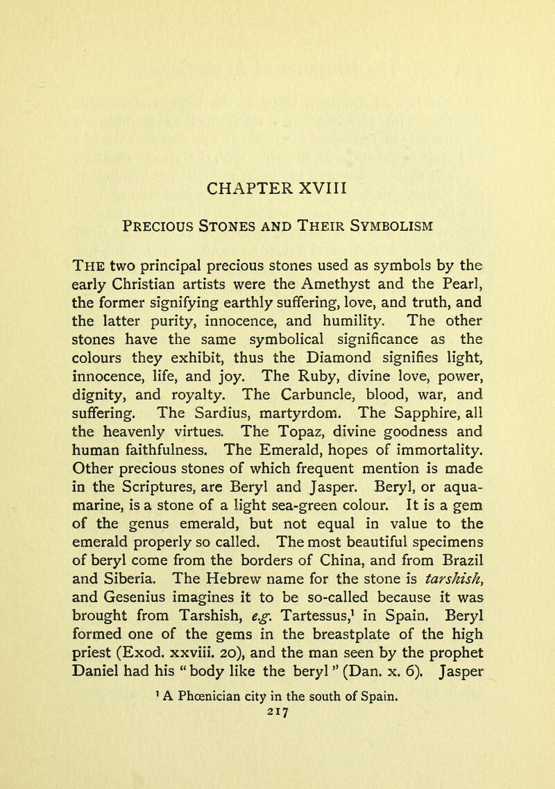 Precious Stones and Their Symbolism The two principal precious stones used as symbols by the early Christian artists were the Amethyst and the Pearl, the former signifying earthly suffering, love, and truth, and the latter purity, innocence, and humility. The other stones have the same symbolical significance as the colours they exhibit, thus the Diamond signifies light, innocence, life, and joy. The Ruby, divine love, power, dignity, and royalty. The Carbuncle, blood, war, and suffering. The Sardius, martyrdom. The Sapphire, all the heavenly virtues. The Topaz, divine goodness and human faithfulness. The Emerald, hopes of immortality. Other precious stones of which frequent mention is made in the Scriptures, are Beryl and Jasper. Beryl, or aqua- marine, is a stone of a light sea-green colour. It is a gem of the genus emerald, but not equal in value to the emerald properly so called. The most beautiful specimens of beryl come from the borders of China, and from Brazil and Siberia. The Hebrew name for the stone is tarshish, and Gesenius imagines it to be so-called because it was brought from Tarshish, e.g. Tartessus,’ in Spain. Beryl formed one of the gems in the breastplate of the high priest (Exod. xxviii. 20), and the man seen by the prophet Daniel had his “body like the beryl ” (Dan. x. 6). Jasper ’ A Phoenician city in the south of Spain.