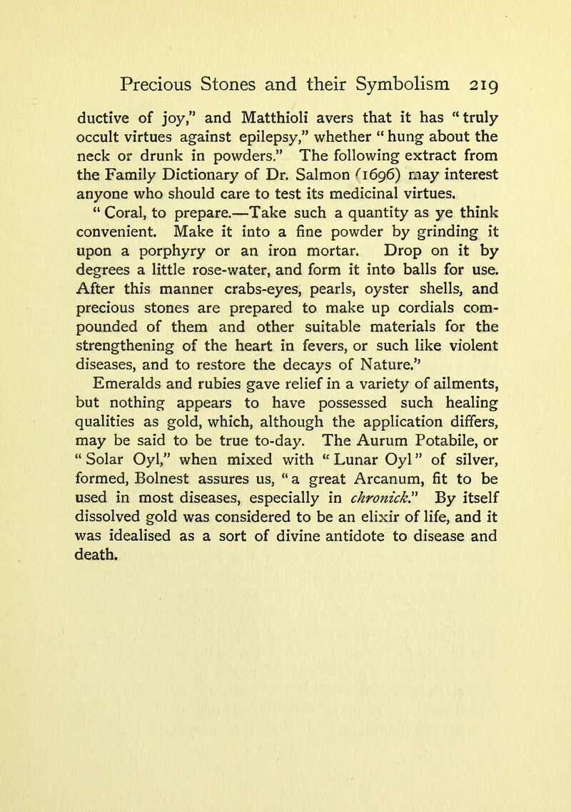 Precious Stones and their Symbolism 2ig ductive of joy,” and Matthioli avers that it has “truly occult virtues against epilepsy,” whether “ hung about the neck or drunk in powders.” The following extract from the Family Dictionary of Dr. Salmon ^ 1696) may interest anyone who should care to test its medicinal virtues. “ Coral, to prepare.—Take such a quantity as ye think convenient. Make it into a fine powder by grinding it upon a porphyry or an iron mortar. Drop on it by degrees a little rose-water, and form it into balls for use. After this manner crabs-eyes, pearls, oyster shells, and precious stones are prepared to make up cordials com- pounded of them and other suitable materials for the strengthening of the heart in fevers, or such like violent diseases, and to restore the decays of Nature.” Emeralds and rubies gave relief in a variety of ailments, but nothing appears to have possessed such healing qualities as gold, which, although the application differs, may be said to be true to-day. The Aurum Potabile, or “ Solar Oyl,” when mixed with “ Lunar Oyl ” of silver, formed, Bolnest assures us, “ a great Arcanum, fit to be used in most diseases, especially in chronickr By itself dissolved gold was considered to be an elixir of life, and it was idealised as a sort of divine antidote to disease and death.