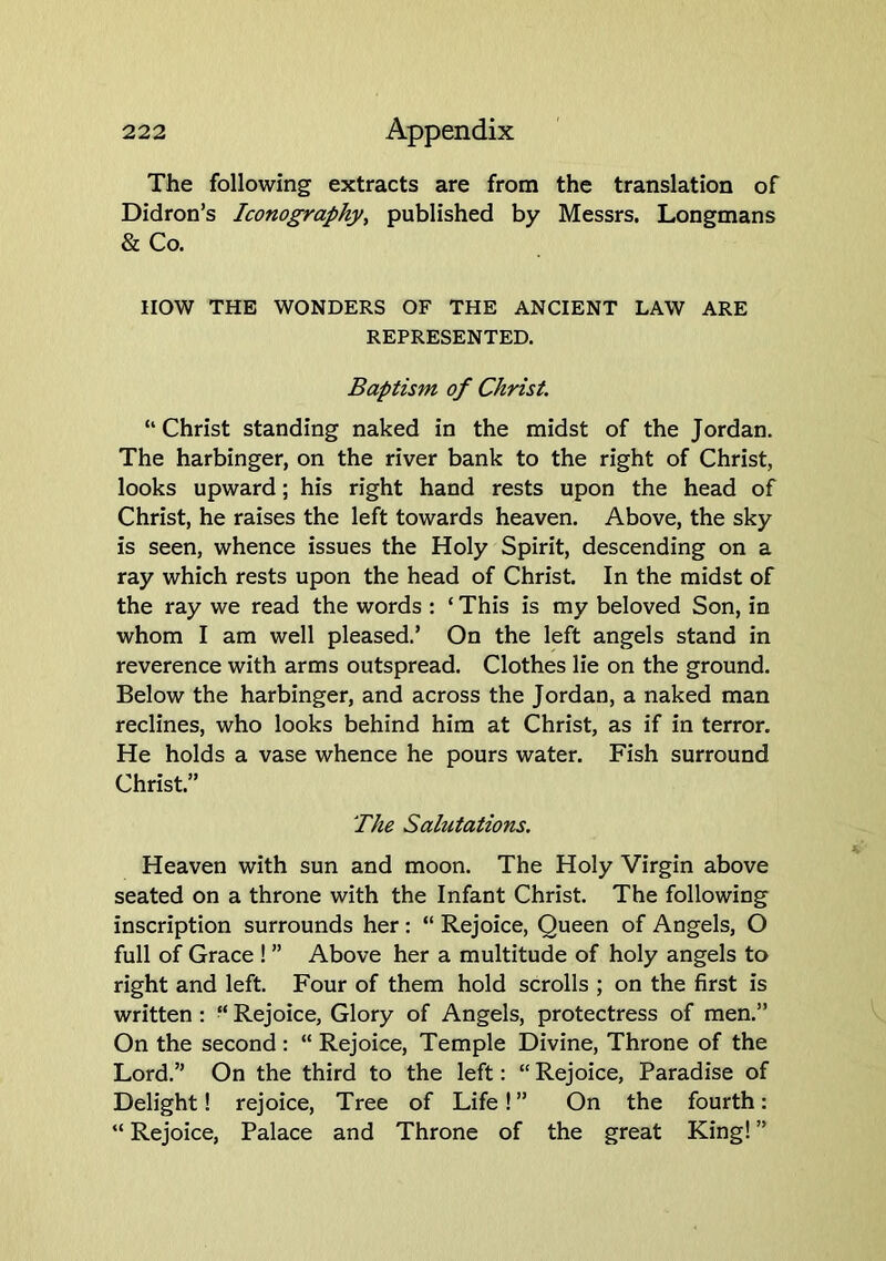 The following extracts are from the translation of Didron’s Iconography^ published by Messrs, Longmans & Co. now THE WONDERS OF THE ANCIENT LAW ARE REPRESENTED. Baptism of Christ. “ Christ standing naked in the midst of the Jordan. The harbinger, on the river bank to the right of Christ, looks upward; his right hand rests upon the head of Christ, he raises the left towards heaven. Above, the sky is seen, whence issues the Holy Spirit, descending on a ray which rests upon the head of Christ. In the midst of the ray we read the words : ‘ This is my beloved Son, in whom I am well pleased.’ On the left angels stand in reverence with arms outspread. Clothes lie on the ground. Below the harbinger, and across the Jordan, a naked man reclines, who looks behind him at Christ, as if in terror. He holds a vase whence he pours water. Fish surround Christ.” The Salutations. Heaven with sun and moon. The Holy Virgin above seated on a throne with the Infant Christ. The following inscription surrounds her : “ Rejoice, Queen of Angels, O full of Grace ! ” Above her a multitude of holy angels to right and left. Four of them hold scrolls ; on the first is written : “ Rejoice, Glory of Angels, protectress of men.” On the second: “ Rejoice, Temple Divine, Throne of the Lord.” On the third to the left: “ Rejoice, Paradise of Delight! rejoice. Tree of Life! ” On the fourth: “ Rejoice, Palace and Throne of the great King! ”