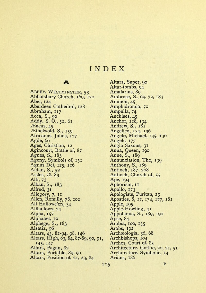 INDEX A Abbey, Westminster, 53 Abbotsbury Church, 169, 170 Abel, 124 Aberdeen Cathedral, 128 Abraham, 117 Acca, S., 90 Addy, S. O., 51, 61 ^neas, 45 ^thelwold, S., 159 Africanus, Julius, 127 Agde, 66 Ages, Christian, 12 Agincourt, Battle of, 87 Agnes, S., 183 Agony, Symbols of, 151 Agnus Dei, 125, 126 Aidan, S., 52 Aisles, 58, 83 Alb, 73 Alban, S., 183 Alfred, 31 Allegory, 7, ii Allen, Romilly, 78, 202 All Hallowe’en, 34 Allhallows, 24 Alpha, 157 Alphabet, 12 Alphege, S., 183 Alsatia, 96 Altars, 45, 82-94, 98, 146 Altars, High, 83, 84,87-89, 90, 91, 145, 147 Altars, Pagan, 82 Altars, Portable, 89, 90 Altars, Position of, 21, 23, 84 Altars, Super, 90 Altar-tombs, 94 Amalarius, 89 Ambrose, S., 69, 72, 183 Ammon, 45 Amphidromia, 70 Ampulla, 74 Anchises, 45 Anchor, 128, 194 Andrew, S., 181 Angelico, 134, 136 Angelo, Michael, 135, 136 Angels, 177 Anglo Saxons, 31 Anna, Queen, 190 Anne, S., 189 Annunciation, The, 199 Anthony, S., 189 Antioch, 187, 208 Antioch, Church of, 55 Ape, 194 Aphorism, ii Apollo, 173 Apologists, Puritan, 23 Apostles, 8, 17, 174, 177, 181 Apple, 195 Apple-Howling, 41 Appollonia, S., 189, 190 Apse, 84 Arabia, 100, 155 Arabs, 192 Archseologia, 36, 68 Archbishops, 104 Arches, Court of, 85 Architecture, Gothic, 20, 21, 51 Architecture, Symbolic, 14 Arians, 186