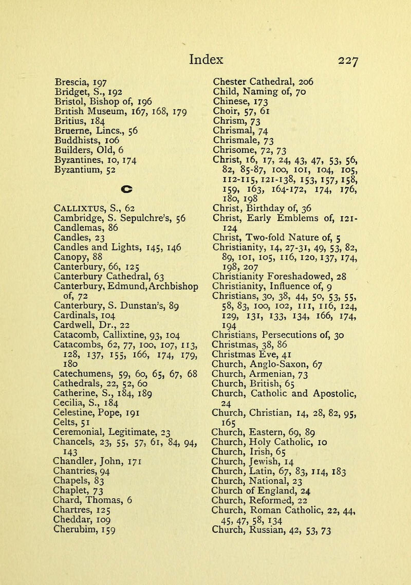 Brescia, 197 Bridget, S., 192 Bristol, Bishop of, 196 British Museum, 167, 168, 179 Britius, 184 Bruerne, Lines., 56 Buddhists, 106 Builders, Old, 6 Byzantines, 10,174 Byzantium, 52 C Callixtus, S., 62 Cambridge, S. Sepulchre’s, 56 Candlemas, 86 Candles, 23 Candles and Lights, 145, 146 Canopy, 88 Canterbury, 66, 125 Canterbury Cathedral, 63 Canterbury, Edmund, Archbishop of, 72 Canterbury, S. Dunstan’s, 89 Cardinals, 104 Cardwell, Dr., 22 Catacomb, Callixtine, 93, 104 Catacombs, 62, 77, 100, 107, 113, 128, 137, 155, 166, 174, 179, 180 Catechumens, 59, 60, 65, 67, 68 Cathedrals, 22, 52, 60 Catherine, S., 184, 189 Cecilia, S., 184 Celestine, Pope, 191 Celts, 51 Ceremonial, Legitimate, 23 Chancels, 23, 55, 57, 61, 84, 94, 143 Chandler, John, 171 Chantries, 94 Chapels, 83 Chaplet, 73 Chard, Thomas, 6 Chartres, 125 Cheddar, 109 Cherubim, 159 Chester Cathedral, 206 Child, Naming of, 70 Chinese, 173 Choir, 57, 61 Chrism, 73 Chrismal, 74 Chrismale, 73 Chrisome, 72, 73 Christ, 16, 17, 24, 43, 47, S3, 56, 82, 85-87, 100, loi, 104, 105, 112-115,121-138, 153, 157,158, 159, 163, 164-172, 174, 176, 180, 198 Christ, Birthday of, 36 Christ, Early Emblems of, 121- 124 Christ, Two-fold Nature of, 5 Christianity, 14, 27-31, 49, 53, 82, 89, loi, los, 116, 120,137, 174, 198, 207 Christianity Foreshadowed, 28 Christianity, Influence of, 9 Christians, 30, 38, 44, 50, 53, 55, 58, 83, 100, 102, III, 116, 124, 129, 131, 133, 134, 166, 174, ^94. Christians, Persecutions of, 30 Christmas, 38, 86 Christmas Eve, 41 Church, Anglo-Saxon, 67 Church, Armenian, 73 Church, British, 65 Church, Catholic and Apostolic, 24 Church, Christian, 14, 28, 82, 95, 165 Church, Eastern, 69, 89 Church, Holy Catholic, 10 Church, Irish, 65 Church, Jewish, 14 Church, Latin, 67, 83, 114, 183 Church, National, 23 Church of England, 24 Church, Reformed, 22 Church, Roman Catholic, 22, 44, 45. 47, 58, 134 Church, Russian, 42, 53, 73