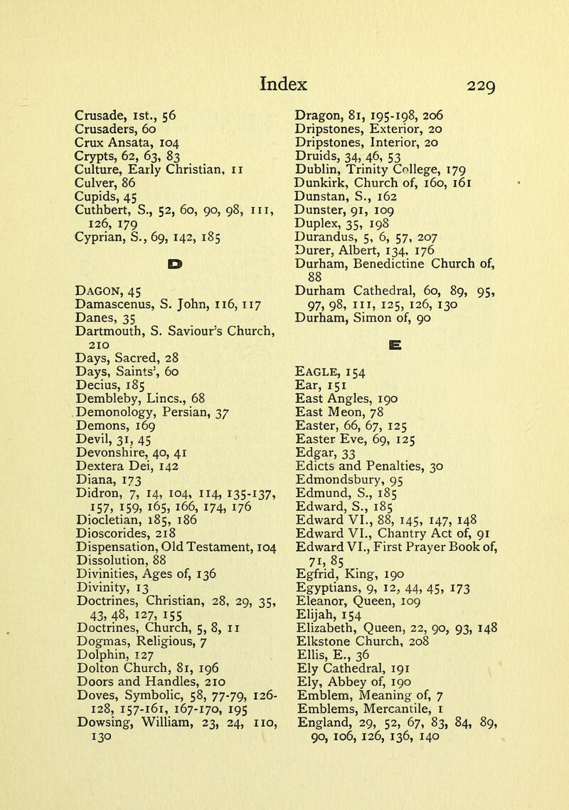 Crusade, ist., 56 Crusaders, 60 Crux Ansata, 104 Crypts, 62, 63, 83 Culture, Early Christian, ir Culver, 86 Cupids, 45 Cuthbert, S., 52, 60, 90, 98, in, 126, 179 Cyprian, S., 69, 142, 185 D Dagon, 45 Damascenus, S. John, 116, 117 Danes, 35 Dartmouth, S. Saviour’s Church, 210 Days, Sacred, 28 Days, Saints’, 60 Decius, 185 Dembleby, Lines., 68 Demonology, Persian, 37 Demons, 169 Devil, 31, 45 Devonshire, 40, 41 Dextera Dei, 142 Diana, 173 Didron, 7, 14, 104, 114, 135-137, 157, 159, 165, 166, 174, 176 Diocletian, 185, 186 Dioscorides, 218 Dispensation, Old Testament, 104 Dissolution, 88 Divinities, Ages of, 136 Divinity, 13 Doctrines, Christian, 28, 29, 35, 43, 48, 127, 155 Doctrines, Church, 5, 8, ii Dogmas, Religious, 7 Dolphin, 127 Dolton Church, 81, 196 Doors and Handles, 210 Doves, Symbolic, 58, 77-79, 126- 128, 157-161, 167-170, 195 Dowsing, William, 23, 24, no, 130 Dragon, 81, 195-198, 206 Dripstones, Exterior, 20 Dripstones, Interior, 20 Druids, 34,.46, 53 Dublin, Trinity College, 179 Dunkirk, Church of, 160, 161 Dunstan, S., 162 Dunster, 91, 109 Duplex, 35, 198 Durandus, 5, 6, 57, 207 Durer, Albert, 134, 176 Durham, Benedictine Church of, 88 Durham Cathedral, 60, 89, 95, 97, 98, in, 125, 126, 130 Durham, Simon of, 90 Eagle, 154 Ear, 151 East Angles, 190 East Meon, 78 Easter, 66, 67, 125 Easter Eve, 69, 125 Edgar, 33 Edicts and Penalties, 30 Edmondsbury, 95 Edmund, S., 185 Edward, S., 185 Edward VI., 88, 145, 147, 148 Edward VI., Chantry Act of, 91 Edward VI., First Prayer Book of, 71, 85 Egfrid, King, 190 Egyptians, 9, 12, 44, 45, 173 Eleanor, Queen, 109 Elijah, 154 Elizabeth, Queen, 22, 90, 93, 148 Elkstone Church, 208 Ellis, E., 36 Ely Cathedral, 191 Ely, Abbey of, 190 Emblem, Meaning of, 7 Emblems, Mercantile, i England, 29, 52, 67, 83, 84, 89, 90, 106, 126, 136, 140