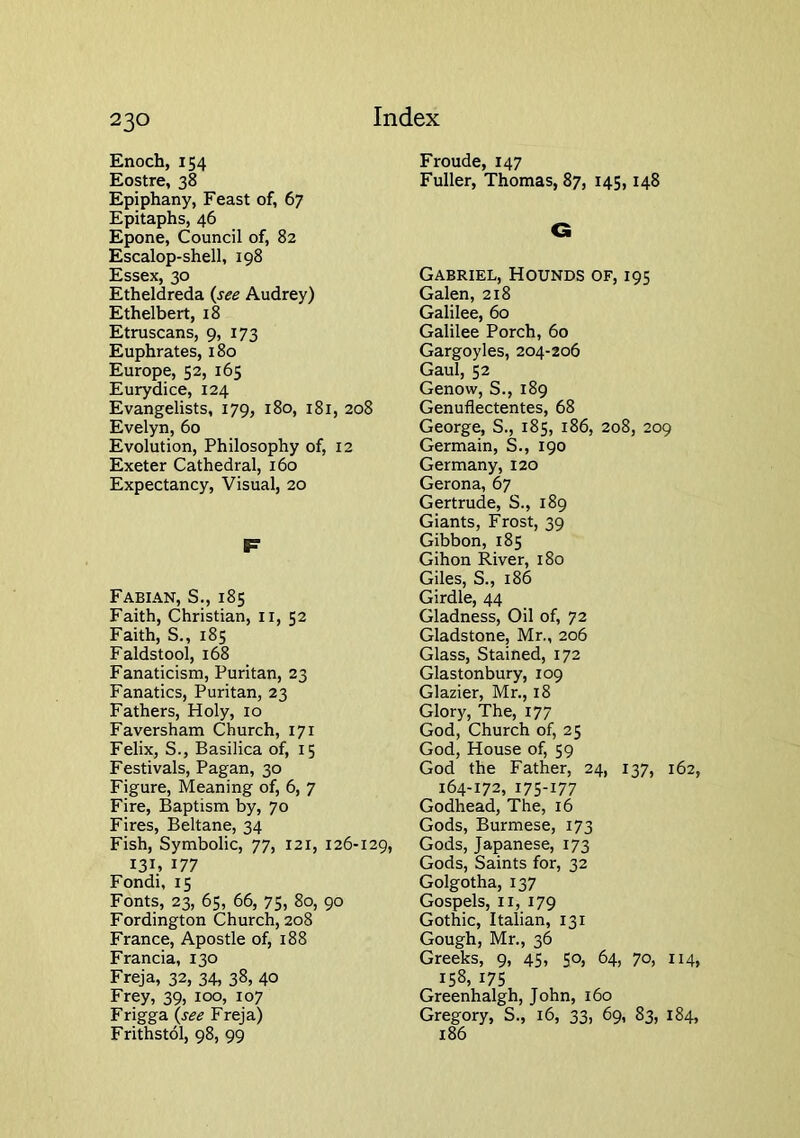 Enoch, 154 Eostre, 38 Epiphany, Feast of, 67 Epitaphs, 46 Epone, Council of, 82 Escalop-shell, 198 Essex, 30 Etheldreda {see Audrey) Ethelbert, 18 Etruscans, 9, 173 Euphrates, 180 Europe, 52, 165 Eurydice, 124 Evangelists, 179, 180, 181, 208 Evelyn, 60 Evolution, Philosophy of, 12 Exeter Cathedral, 160 Expectancy, Visual, 20 r Fabian, S., 185 Faith, Christian, ii, 52 Faith, S., 185 Faldstool, 168 Fanaticism, Puritan, 23 Fanatics, Puritan, 23 Fathers, Holy, 10 Faversham Church, 171 Felix, S., Basilica of, 15 Festivals, Pagan, 30 Figure, Meaning of, 6, 7 Fire, Baptism by, 70 Fires, Beltane, 34 Fish, Symbolic, 77, 121, 126-129, 131. 177 Fondi, 15 Fonts, 23, 65, 66, 75, 80, 90 Fordington Church, 208 France, Apostle of, 188 Francia, 130 Freja, 32, 34, 38, 40 Frey, 39, 100, 107 Frigga {see Freja) Frithstol, 98, 99 Froude, 147 Fuller, Thomas, 87, 145,148 C Gabriel, Hounds of, 195 Galen, 218 Galilee, 60 Galilee Porch, 60 Gargoyles, 204-206 Gaul, 52 Genow, S., 189 Genuflectentes, 68 George, S., 185, 186, 208, 209 Germain, S., 190 Germany, 120 Gerona, 67 Gertrude, S., 189 Giants, Frost, 39 Gibbon, 185 Gihon River, 180 Giles, S., 186 Girdle, 44 Gladness, Oil of, 72 Gladstone, Mr., 206 Glass, Stained, 172 Glastonbury, 109 Glazier, Mr., 18 Glory, The, 177 God, Church of, 25 God, House of, 59 God the Father, 24, 137, 162, 164-172, 175-177 Godhead, The, 16 Gods, Burmese, 173 Gods, Japanese, 173 Gods, Saints for, 32 Golgotha, 137 Gospels, II, 179 Gothic, Italian, 131 Gough, Mr., 36 Greeks, 9, 4S> 5°. 64, 7°, H4> 158, 175 Greenhalgh, John, 160 Gregory, S., 16, 33, 69, 83, 184, 186