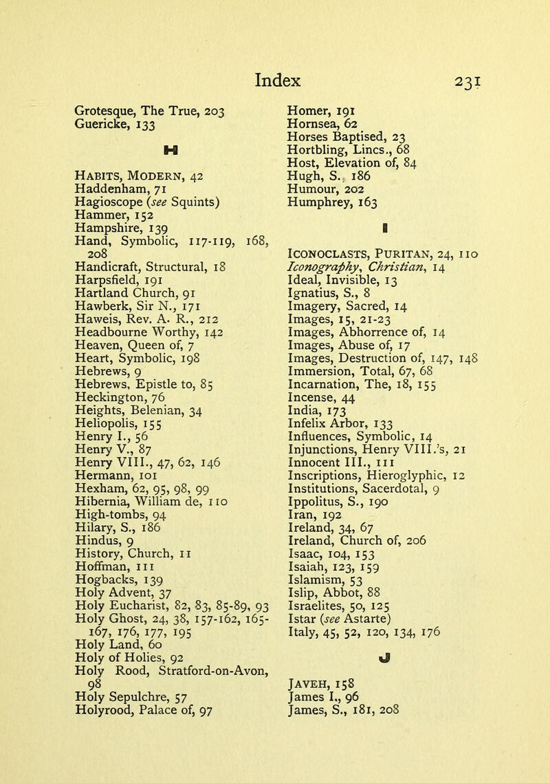 Grotesque, The True, 203 Guericke, 133 Habits, Modern, 42 Haddenham, 71 Hagioscope (s£e Squints) Hammer, 152 Hampshire, 139 Hand, Symbolic, 117-119, 168, 208 Handicraft, Structural, 18 Harpsfield, 191 Hartland Church, 91 Hawberk, Sir N., 171 Haweis, Rev. A. R., 212 Headbourne Worthy, 142 Heaven, Queen of, 7 Heart, Symbolic, 198 Hebrews, 9 Hebrews, Epistle to, 85 Heckington, 76 Heights, Belenian, 34 Heliopolis, 155 Henry I., 56 Henry V., 87 Henry VIII., 47, 62, 146 Hermann, loi Hexham, 62, 95, 98, 99 Hibernia, William de, 110 High-tombs, 94 Hilary, S., 186 Hindus, 9 History, Church, ii Hoffman, 111 Hogbacks, 139 Holy Advent, 37 Holy Eucharist, 82, 83, 85-89, 93 Holy Ghost, 24, 38, 157-162, 165- 167, 176, 177, 195 Holy Land, 60 Holy of Holies, 92 Holy Rood, Stratford-on-Avon, 98 Holy Sepulchre, 57 Holyrood, Palace of, 97 Homer, 191 Hornsea, 62 Horses Baptised, 23 Hortbling, Lines., 68 Host, Elevation of, 84 Hugh, S., 186 Humour, 202 Humphrey, 163 Iconoclasts, Puritan, 24, no Iconography^ Christian, 14 Ideal, Invisible, 13 Ignatius, S., 8 Imagery, Sacred, 14 Images, 15, 21-23 Images, Abhorrence of, 14 Images, Abuse of, 17 Images, Destruction of, 147, 148 Immersion, Total, 67, 68 Incarnation, The, 18, 155 Incense, 44 India, 173 Infelix Arbor, 133 Influences, Symbolic, 14 Injunctions, Henry VIII.’s, 21 Innocent III., in Inscriptions, Hieroglyphic, 12 Institutions, Sacerdotal, 9 Ippolitus, S., 190 Iran, 192 Ireland, 34, 67 Ireland, Church of, 206 Isaac, 104, 153 Isaiah, 123, 159 Islamism, 53 Islip, Abbot, 88 Israelites, 50, 125 Istar {see Astarte) Italy, 45, 52, 120, 134, 176 tl Javeh, 158 James L, 96 James, S., 181, 208