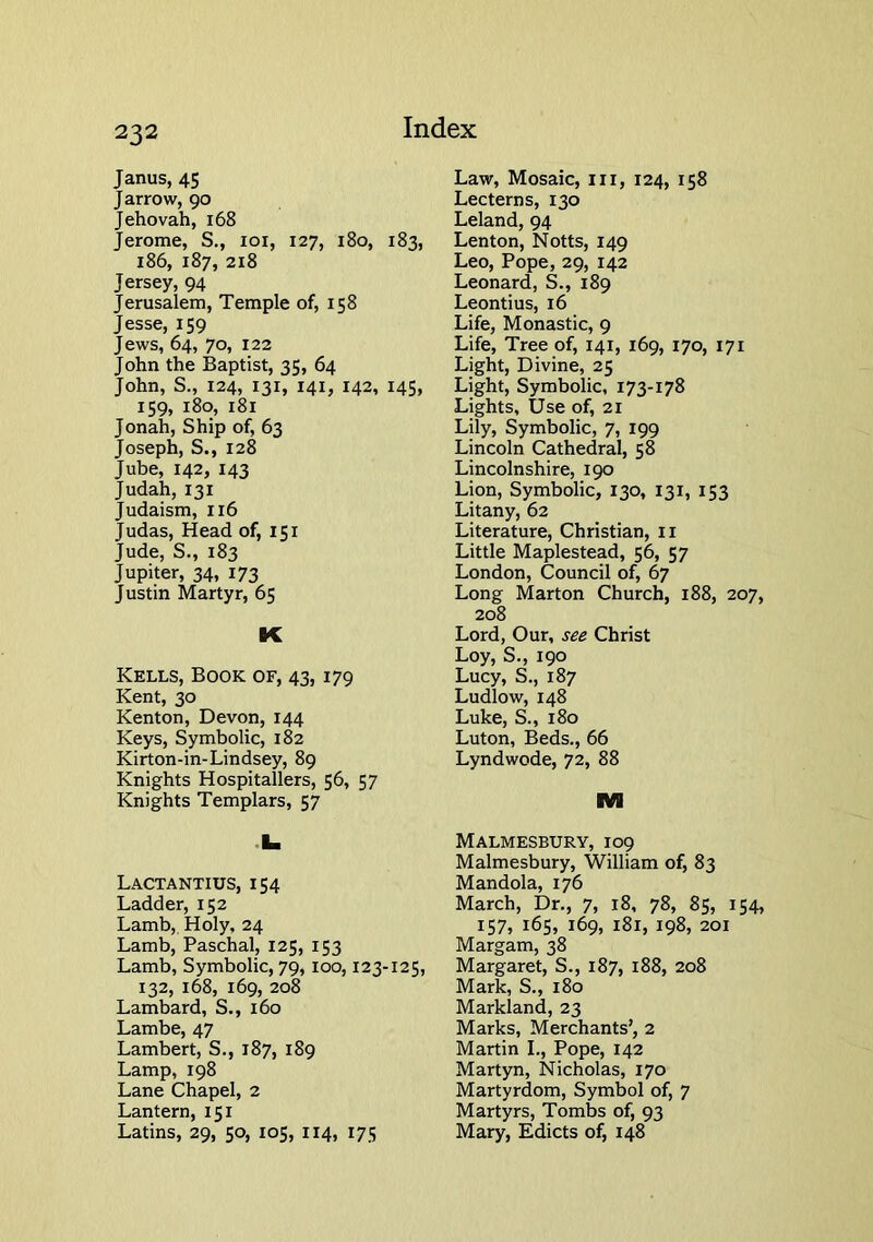 Janus, 45 Jarrow, 90 Jehovah, 168 Jerome, S., loi, 127, 180, 183, 186, 187, 218 Jersey, 94 Jerusalem, Temple of, 158 Jesse, 159 Jews, 64, 70, 122 John the Baptist, 35, 64 John, S., 124, 131, 141, 142, 145, 159, 180, 181 Jonah, Ship of, 63 Joseph, S., 128 Jube, 142, 143 Judah, 131 Judaism, 116 Judas, Head of, 151 Jude, S., 183 Jupiter, 34, 173 Justin Martyr, 65 K Kells, Book of, 43,179 Kent, 30 Kenton, Devon, 144 Keys, Symbolic, 182 Kirton-in-Lindsey, 89 Knights Hospitallers, 56, 57 Knights Templars, 57 .1. Lactantius, 154 Ladder, 152 Lamb,. Holy, 24 Lamb, Paschal, 125, 153 Lamb, Symbolic, 79, 100,123-125, 132, 168, 169, 208 Lambard, S., 160 Lambe, 47 Lambert, S., 187, 189 Lamp, 198 Lane Chapel, 2 Lantern, 151 Latins, 29, 50, 105, 114, 175 Law, Mosaic, in, 124, 158 Lecterns, 130 Leland, 94 Lenton, Notts, 149 Leo, Pope, 29, 142 Leonard, S., 189 Leontius, 16 Life, Monastic, 9 Life, Tree of, 141, 169, 170, 171 Light, Divine, 25 Light, Symbolic, 173-178 Lights, Use of, 21 Lily, Symbolic, 7, 199 Lincoln Cathedral, 58 Lincolnshire, 190 Lion, Symbolic, 130, 131, 153 Litany, 62 Literature, Christian, ii Little Maplestead, 56, 57 London, Council of, 67 Long Marton Church, 188, 207, 208 Lord, Our, see Christ Loy, S., 190 Lucy, S., 187 Ludlow, 148 Luke, S., 180 Luton, Beds., 66 Lyndwode, 72, 88 IVI Malmesbury, 109 Malmesbury, William of, 83 Mandola, 176 March, Dr., 7, 18, 78, 85, 154, IS7» 165, 169, 181, 198, 201 Margam, 38 Margaret, S., 187, 188, 208 Mark, S., 180 Markland, 23 Marks, Merchants’, 2 Martin L, Pope, 142 Martyn, Nicholas, 170 Martyrdom, Symbol of, 7 Martyrs, Tombs of, 93 Mary, Edicts of, 148